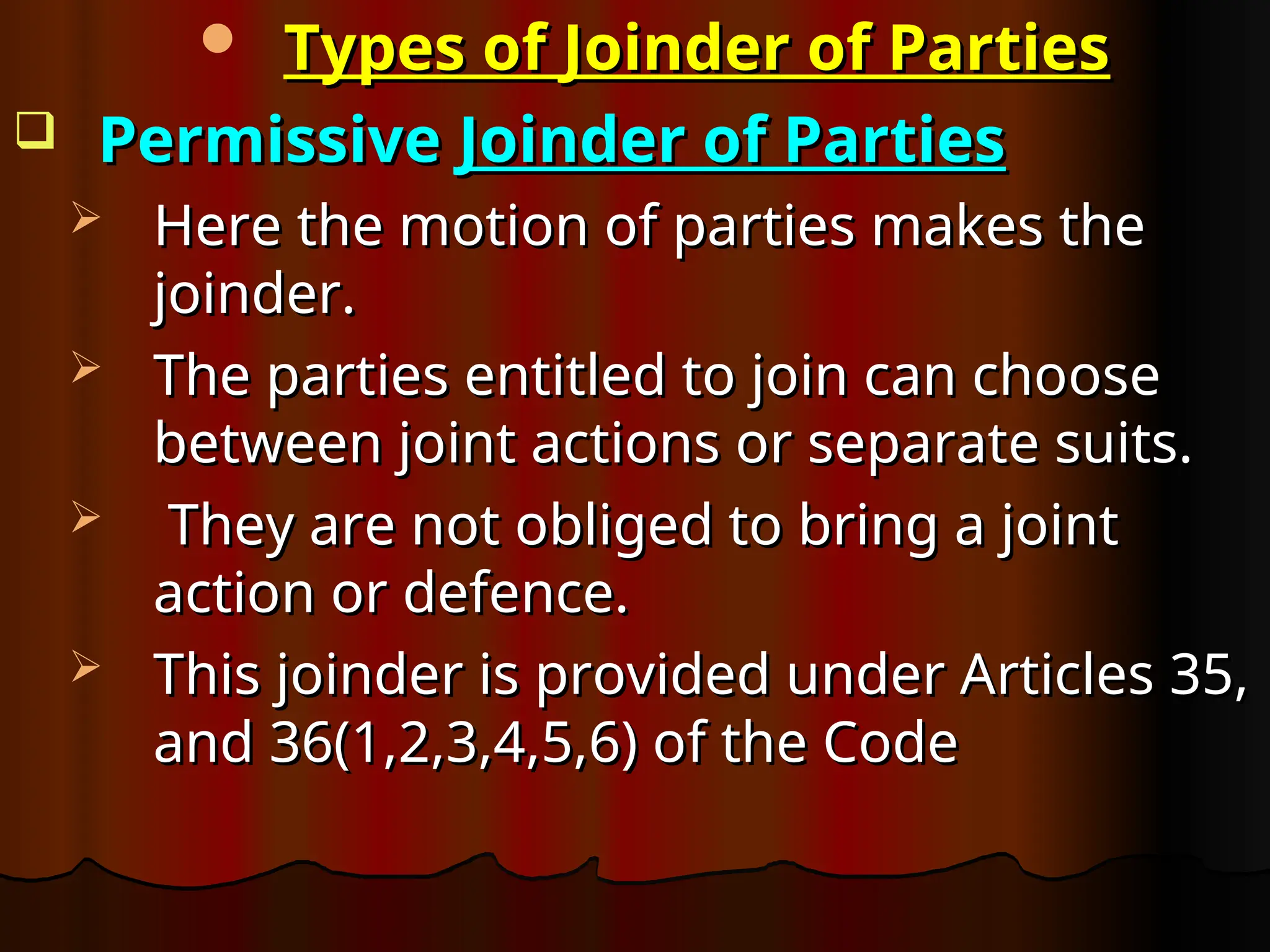  Types of Joinder of Parties
Types of Joinder of Parties
 Permissive
Permissive Joinder of Parties
Joinder of Parties
 Here the motion of parties makes the
Here the motion of parties makes the
joinder.
joinder.
 The parties entitled to join can choose
The parties entitled to join can choose
between joint actions or separate suits.
between joint actions or separate suits.
 They are not obliged to bring a joint
They are not obliged to bring a joint
action or defence.
action or defence.
 This joinder is provided under Articles 35,
This joinder is provided under Articles 35,
and 36(1,2,3,4,5,6) of the Code
and 36(1,2,3,4,5,6) of the Code
 