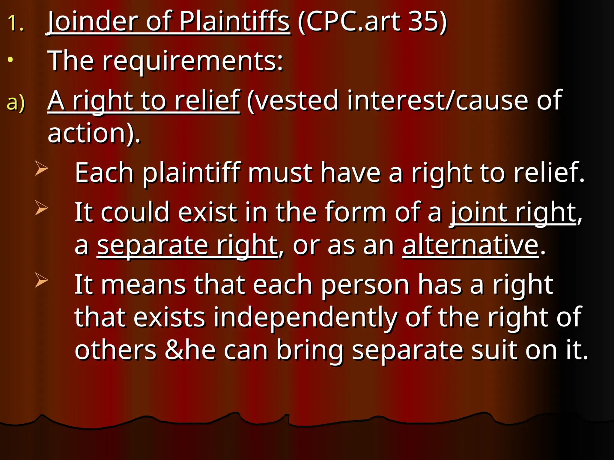 1.
1. Joinder of Plaintiffs
Joinder of Plaintiffs (CPC.art 35)
(CPC.art 35)
• The requirements:
The requirements:
a)
a) A right to relief
A right to relief (vested interest/cause of
(vested interest/cause of
action).
action).
 Each plaintiff must have a right to relief.
Each plaintiff must have a right to relief.
 It could exist in the form of a
It could exist in the form of a joint right
joint right,
,
a
a separate right
separate right, or as an
, or as an alternative
alternative.
.
 It means that each person has a right
It means that each person has a right
that exists independently of the right of
that exists independently of the right of
others &he can bring separate suit on it.
others &he can bring separate suit on it.
 