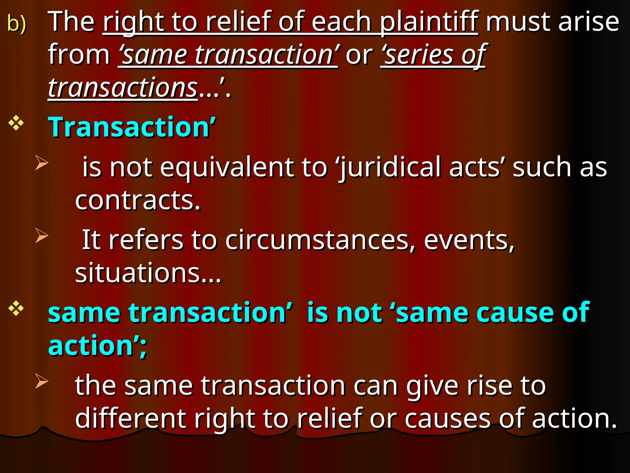 b)
b) The
The right to relief of each plaintiff
right to relief of each plaintiff must arise
must arise
from
from ‘same transaction’
‘same transaction’ or
or ‘series of
‘series of
transactions
transactions…’.
…’.
 Transaction’
Transaction’
 is not equivalent to ‘juridical acts’ such as
is not equivalent to ‘juridical acts’ such as
contracts.
contracts.
 It refers to circumstances, events,
It refers to circumstances, events,
situations…
situations…
 same transaction’ is not ‘same cause of
same transaction’ is not ‘same cause of
action’;
action’;
 the same transaction can give rise to
the same transaction can give rise to
different right to relief or causes of action.
different right to relief or causes of action.
 