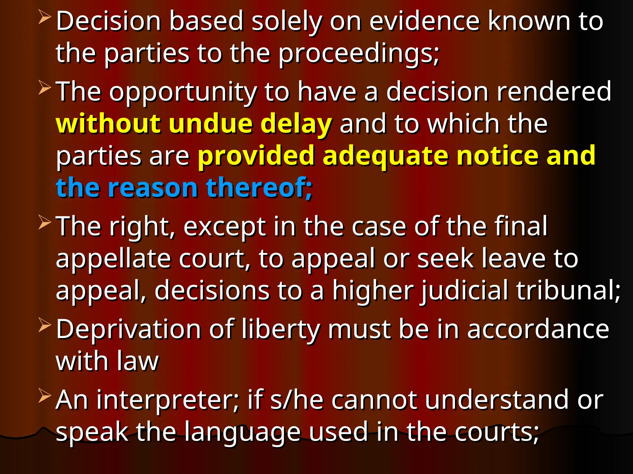  Decision based solely on evidence known to
Decision based solely on evidence known to
the parties to the proceedings;
the parties to the proceedings;
 The opportunity to have a decision rendered
The opportunity to have a decision rendered
without undue delay
without undue delay and to which the
and to which the
parties are
parties are provided adequate notice and
provided adequate notice and
the reason thereof;
the reason thereof;
 The right, except in the case of the final
The right, except in the case of the final
appellate court, to appeal or seek leave to
appellate court, to appeal or seek leave to
appeal, decisions to a higher judicial tribunal;
appeal, decisions to a higher judicial tribunal;
 Deprivation of liberty must be in accordance
Deprivation of liberty must be in accordance
with law
with law
 An interpreter; if s/he cannot understand or
An interpreter; if s/he cannot understand or
speak the language used in the courts;
speak the language used in the courts;
 