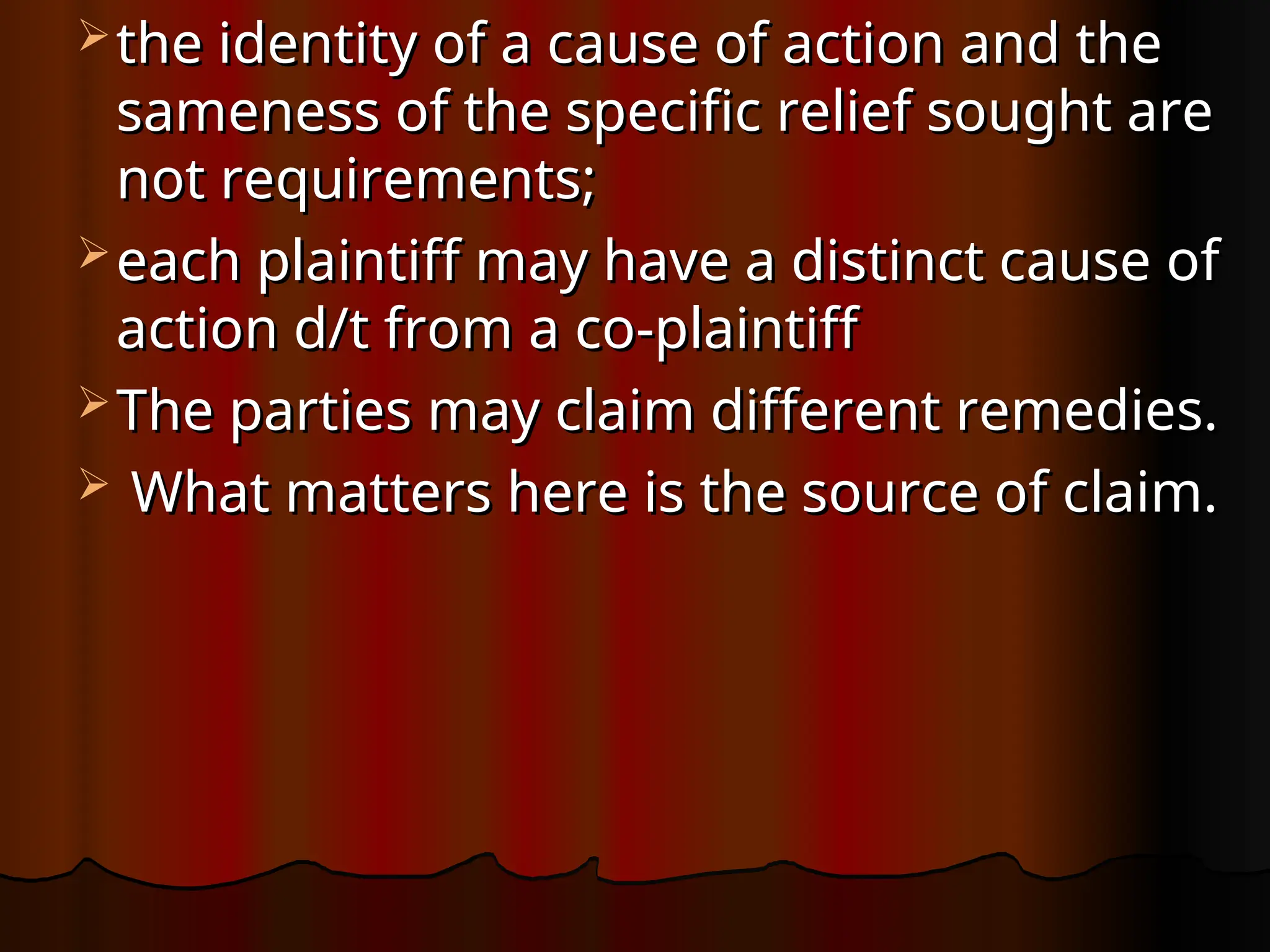  the identity of a cause of action and the
the identity of a cause of action and the
sameness of the specific relief sought are
sameness of the specific relief sought are
not requirements;
not requirements;
 each plaintiff may have a distinct cause of
each plaintiff may have a distinct cause of
action d/t from a co-plaintiff
action d/t from a co-plaintiff
 The parties may claim different remedies.
The parties may claim different remedies.
 What matters here is the source of claim.
What matters here is the source of claim.
 