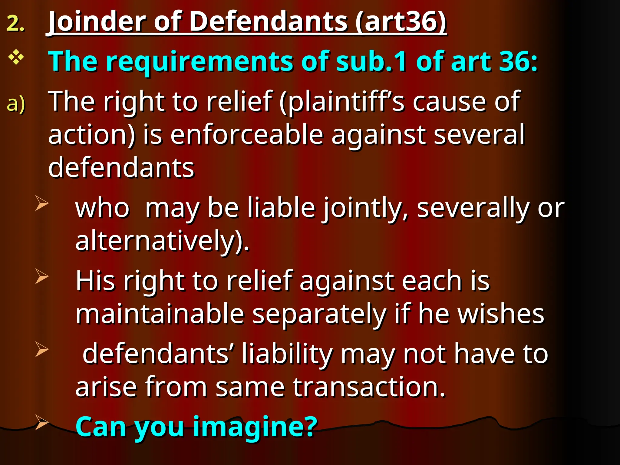 2.
2. Joinder of Defendants (art36)
Joinder of Defendants (art36)
 The requirements of sub.1 of art 36:
The requirements of sub.1 of art 36:
a)
a) The right to relief (plaintiff’s cause of
The right to relief (plaintiff’s cause of
action) is enforceable against several
action) is enforceable against several
defendants
defendants
 who may be liable jointly, severally or
who may be liable jointly, severally or
alternatively).
alternatively).
 His right to relief against each is
His right to relief against each is
maintainable separately if he wishes
maintainable separately if he wishes
 defendants’ liability may not have to
defendants’ liability may not have to
arise from same transaction.
arise from same transaction.
 Can you imagine?
Can you imagine?
 