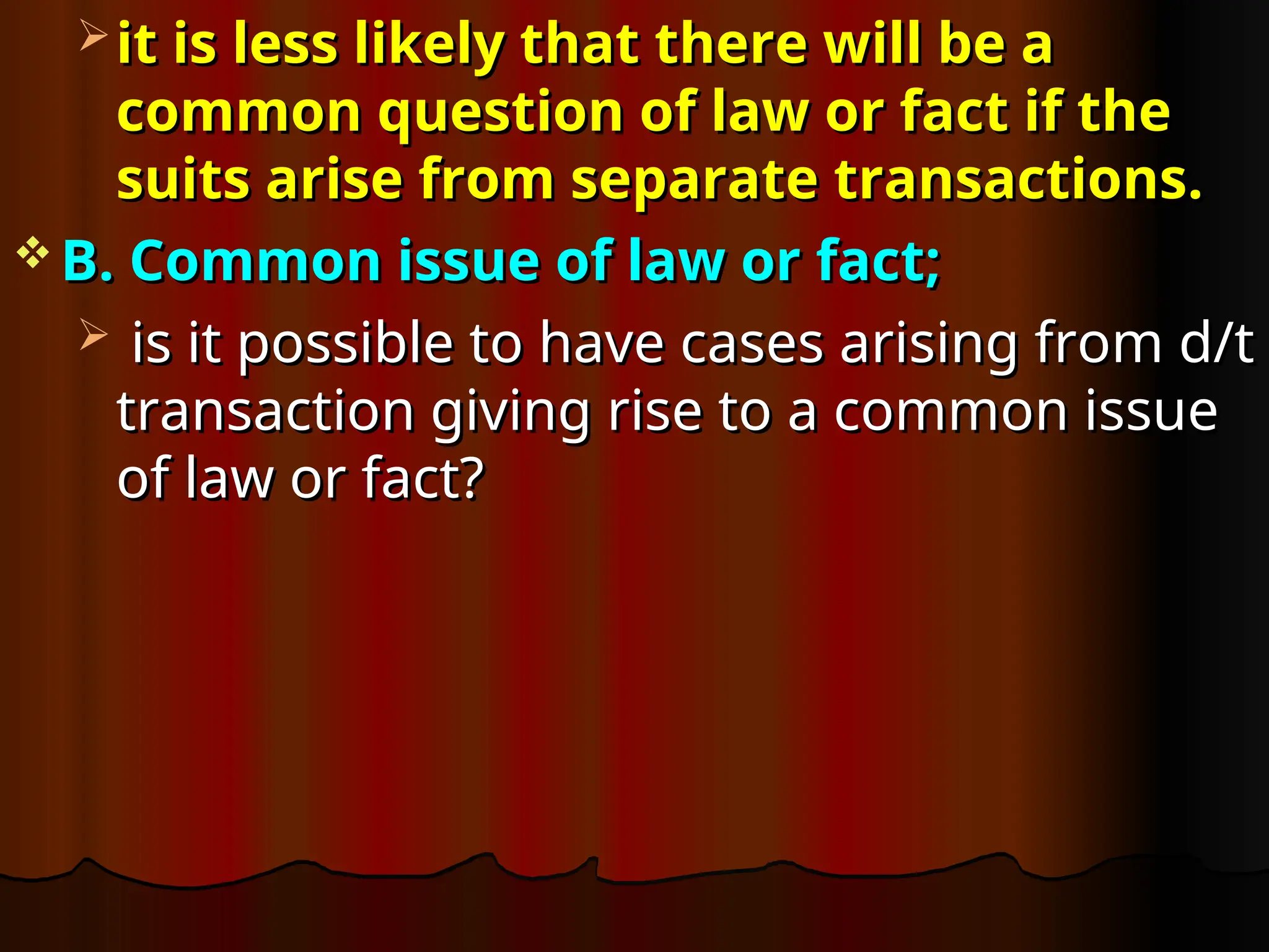  it is less likely that there will be a
it is less likely that there will be a
common question of law or fact if the
common question of law or fact if the
suits arise from separate transactions.
suits arise from separate transactions.
 B. Common issue of law or fact;
B. Common issue of law or fact;
 is it possible to have cases arising from d/t
is it possible to have cases arising from d/t
transaction giving rise to a common issue
transaction giving rise to a common issue
of law or fact?
of law or fact?
 