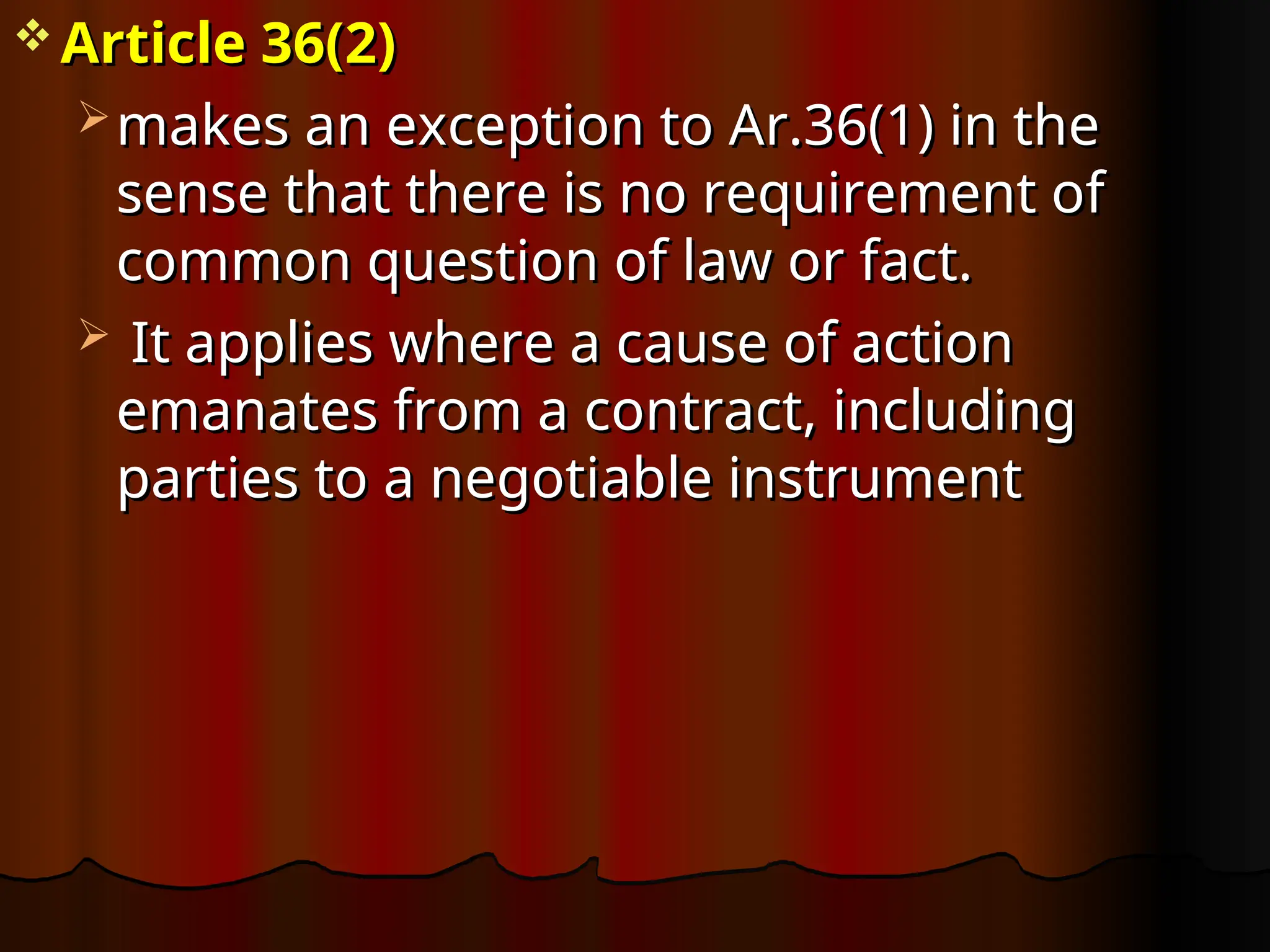  Article 36(2)
Article 36(2)
 makes an exception to Ar.36(1) in the
makes an exception to Ar.36(1) in the
sense that there is no requirement of
sense that there is no requirement of
common question of law or fact.
common question of law or fact.
 It applies where a cause of action
It applies where a cause of action
emanates from a contract, including
emanates from a contract, including
parties to a negotiable instrument
parties to a negotiable instrument
 