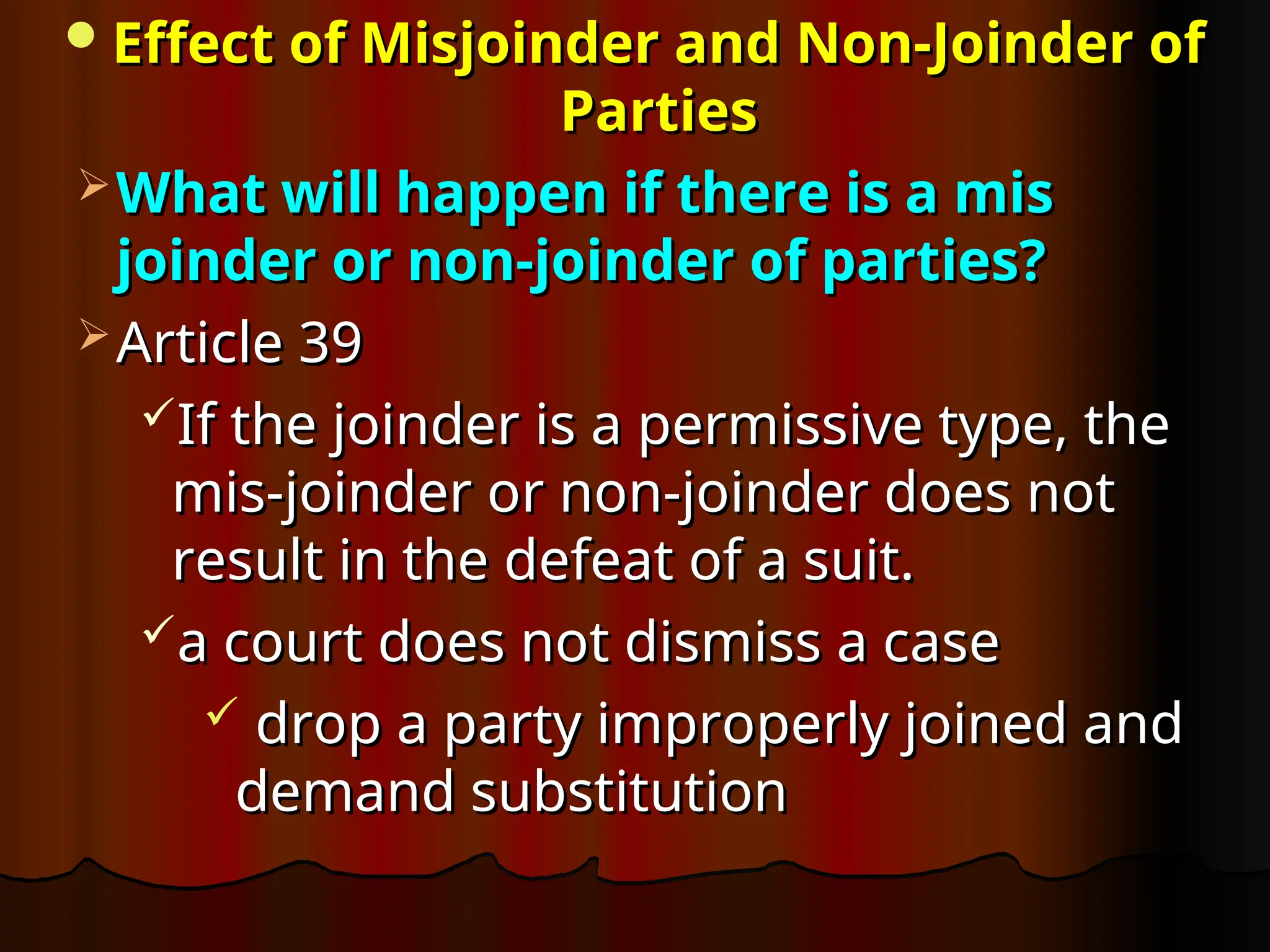 Effect of Misjoinder and Non-Joinder of
Effect of Misjoinder and Non-Joinder of
Parties
Parties
 What will happen if there is a mis
What will happen if there is a mis
joinder or non-joinder of parties?
joinder or non-joinder of parties?
 Article 39
Article 39
If the joinder is a permissive type, the
If the joinder is a permissive type, the
mis-joinder or non-joinder does not
mis-joinder or non-joinder does not
result in the defeat of a suit.
result in the defeat of a suit.
a court does not dismiss a case
a court does not dismiss a case
 drop a party improperly joined and
drop a party improperly joined and
demand substitution
demand substitution
 
