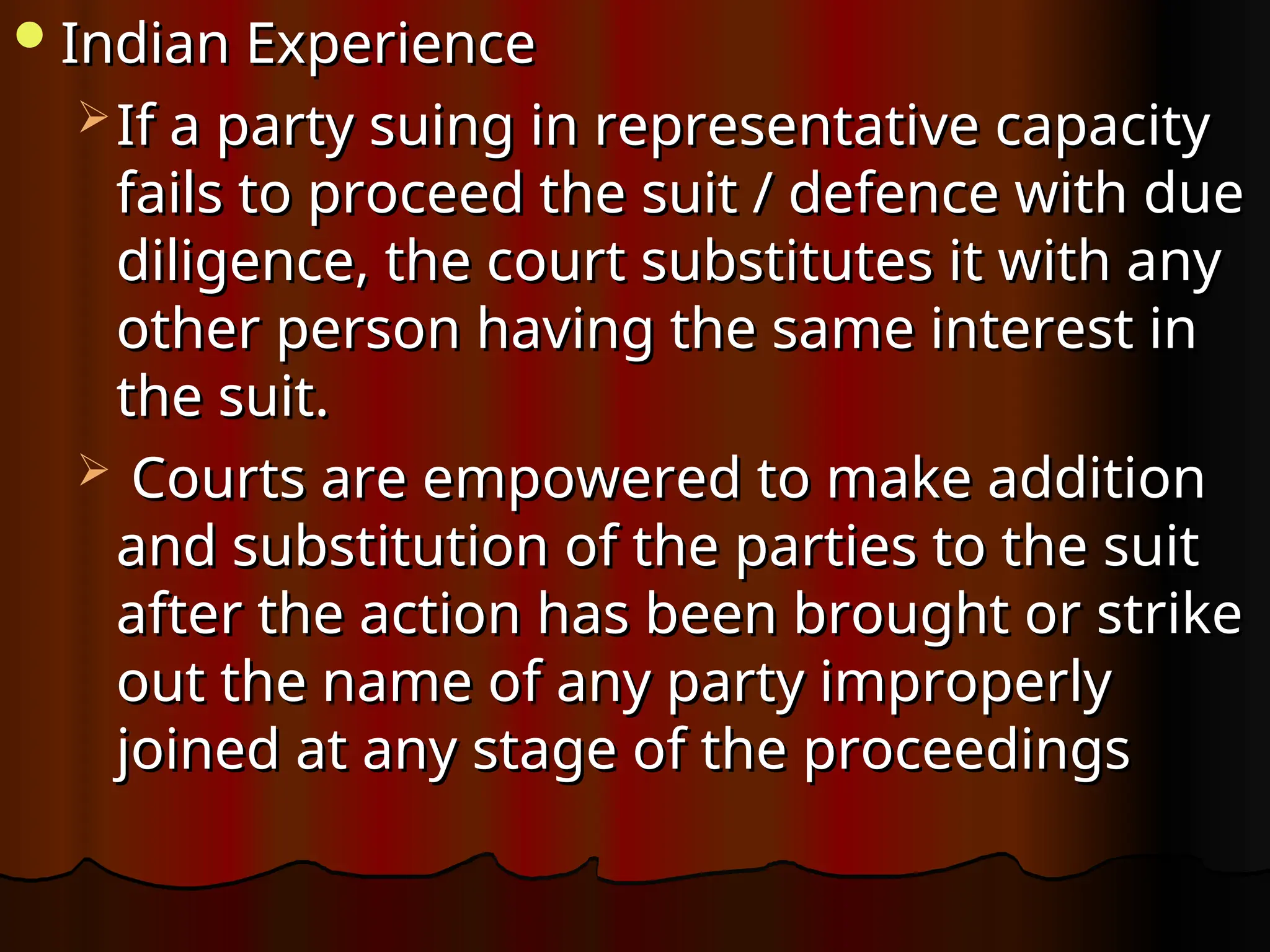 Indian Experience
Indian Experience
 If a party suing in representative capacity
If a party suing in representative capacity
fails to proceed the suit / defence with due
fails to proceed the suit / defence with due
diligence, the court substitutes it with any
diligence, the court substitutes it with any
other person having the same interest in
other person having the same interest in
the suit.
the suit.
 Courts are empowered to make addition
Courts are empowered to make addition
and substitution of the parties to the suit
and substitution of the parties to the suit
after the action has been brought or strike
after the action has been brought or strike
out the name of any party improperly
out the name of any party improperly
joined at any stage of the proceedings
joined at any stage of the proceedings
 