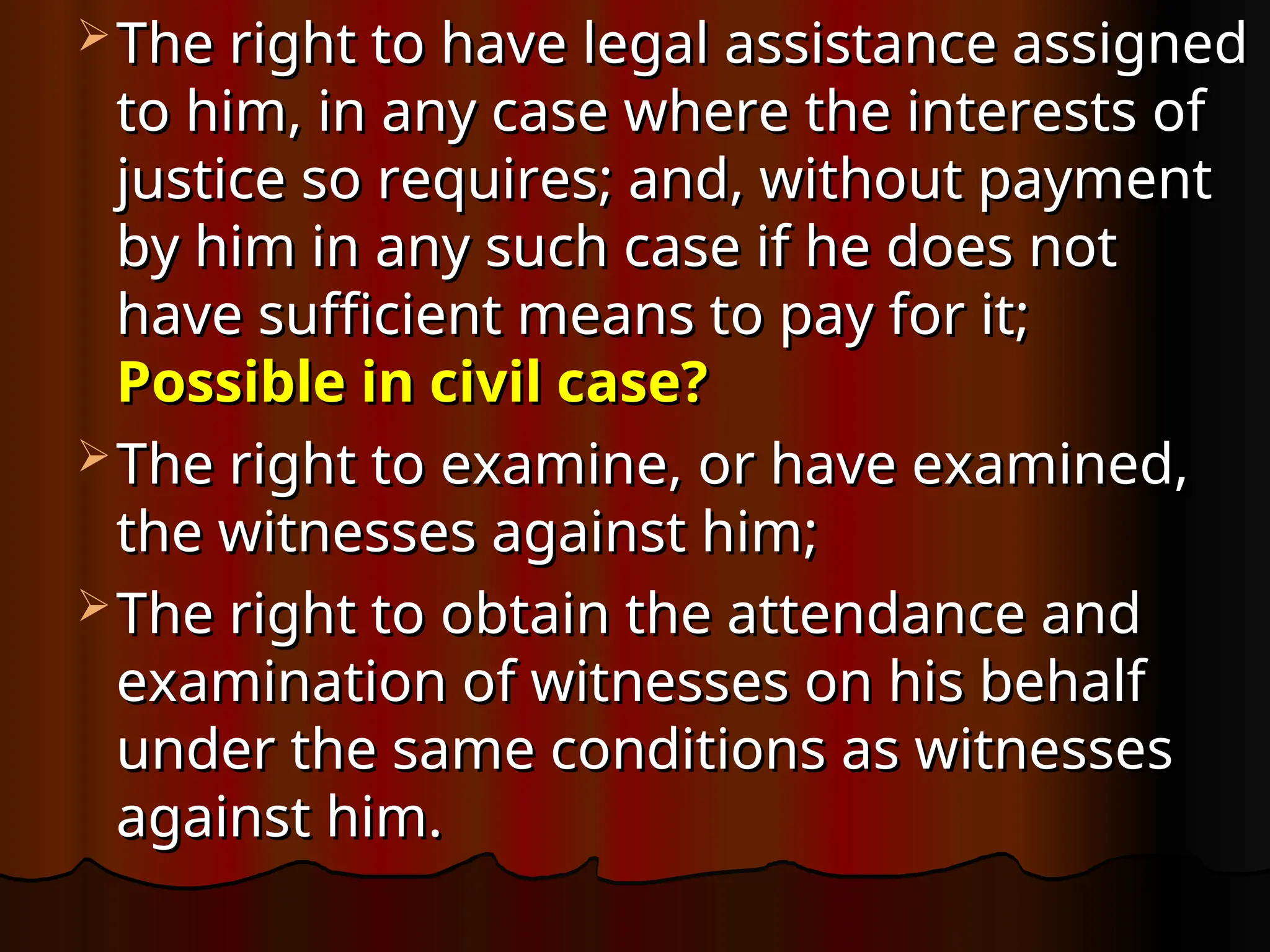  The right to have legal assistance assigned
The right to have legal assistance assigned
to him, in any case where the interests of
to him, in any case where the interests of
justice so requires; and, without payment
justice so requires; and, without payment
by him in any such case if he does not
by him in any such case if he does not
have sufficient means to pay for it;
have sufficient means to pay for it;
Possible in civil case?
Possible in civil case?
 The right to examine, or have examined,
The right to examine, or have examined,
the witnesses against him;
the witnesses against him;
 The right to obtain the attendance and
The right to obtain the attendance and
examination of witnesses on his behalf
examination of witnesses on his behalf
under the same conditions as witnesses
under the same conditions as witnesses
against him.
against him.
 
