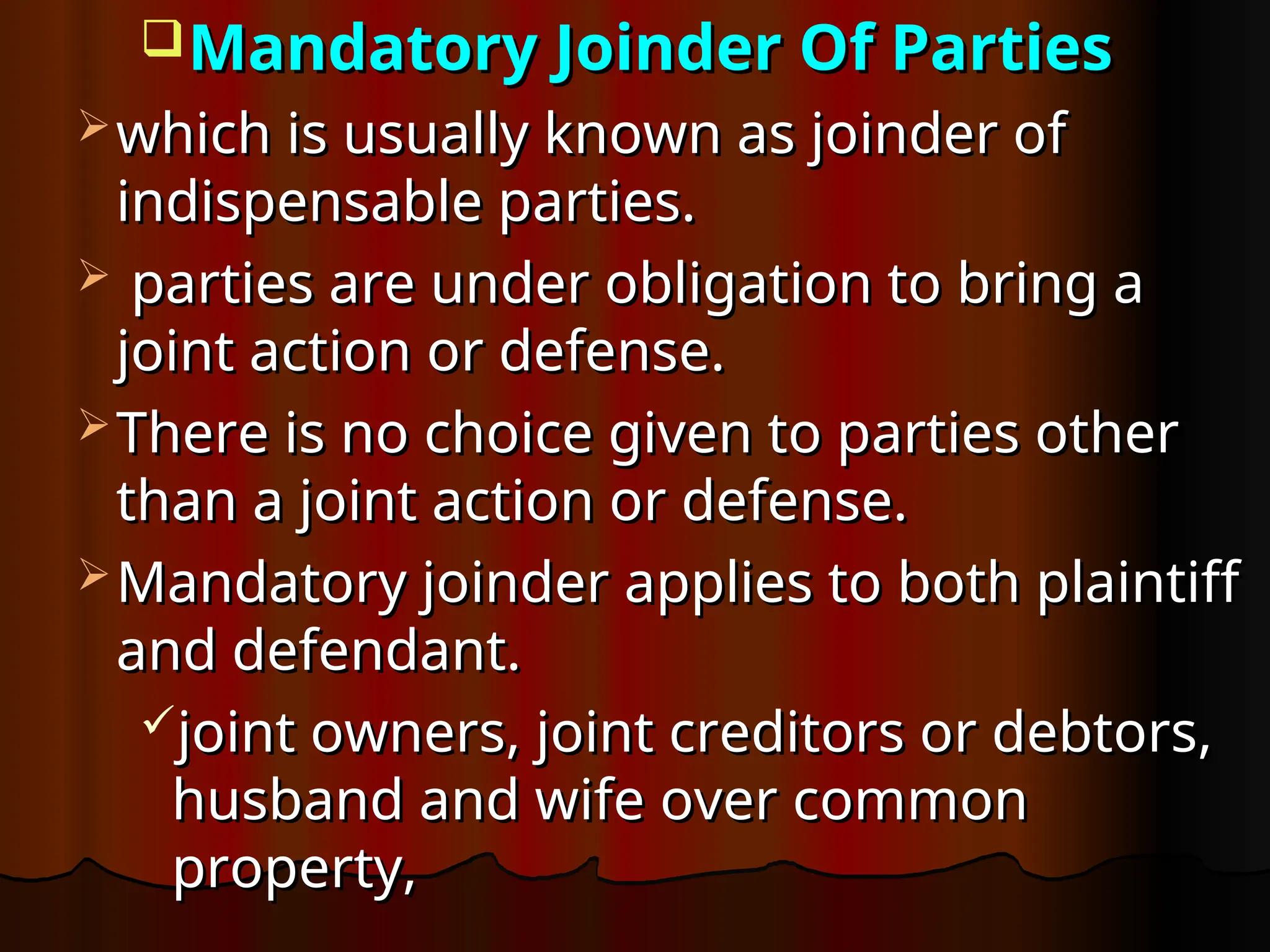 Mandatory Joinder Of Parties
Mandatory Joinder Of Parties
 which is usually known as joinder of
which is usually known as joinder of
indispensable parties.
indispensable parties.
 parties are under obligation to bring a
parties are under obligation to bring a
joint action or defense.
joint action or defense.
 There is no choice given to parties other
There is no choice given to parties other
than a joint action or defense.
than a joint action or defense.
 Mandatory joinder applies to both plaintiff
Mandatory joinder applies to both plaintiff
and defendant.
and defendant.
joint owners, joint creditors or debtors,
joint owners, joint creditors or debtors,
husband and wife over common
husband and wife over common
property,
property,
 
