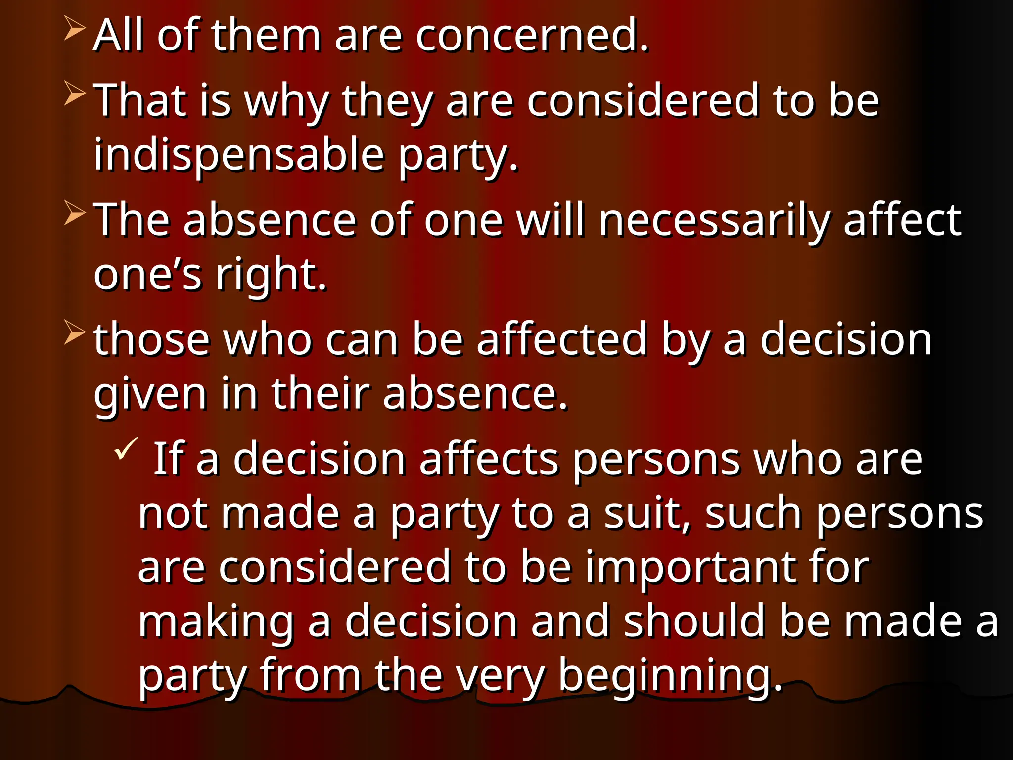 All of them are concerned.
All of them are concerned.
 That is why they are considered to be
That is why they are considered to be
indispensable party.
indispensable party.
 The absence of one will necessarily affect
The absence of one will necessarily affect
one’s right.
one’s right.
 those who can be affected by a decision
those who can be affected by a decision
given in their absence.
given in their absence.
 If a decision affects persons who are
If a decision affects persons who are
not made a party to a suit, such persons
not made a party to a suit, such persons
are considered to be important for
are considered to be important for
making a decision and should be made a
making a decision and should be made a
party from the very beginning.
party from the very beginning.
 