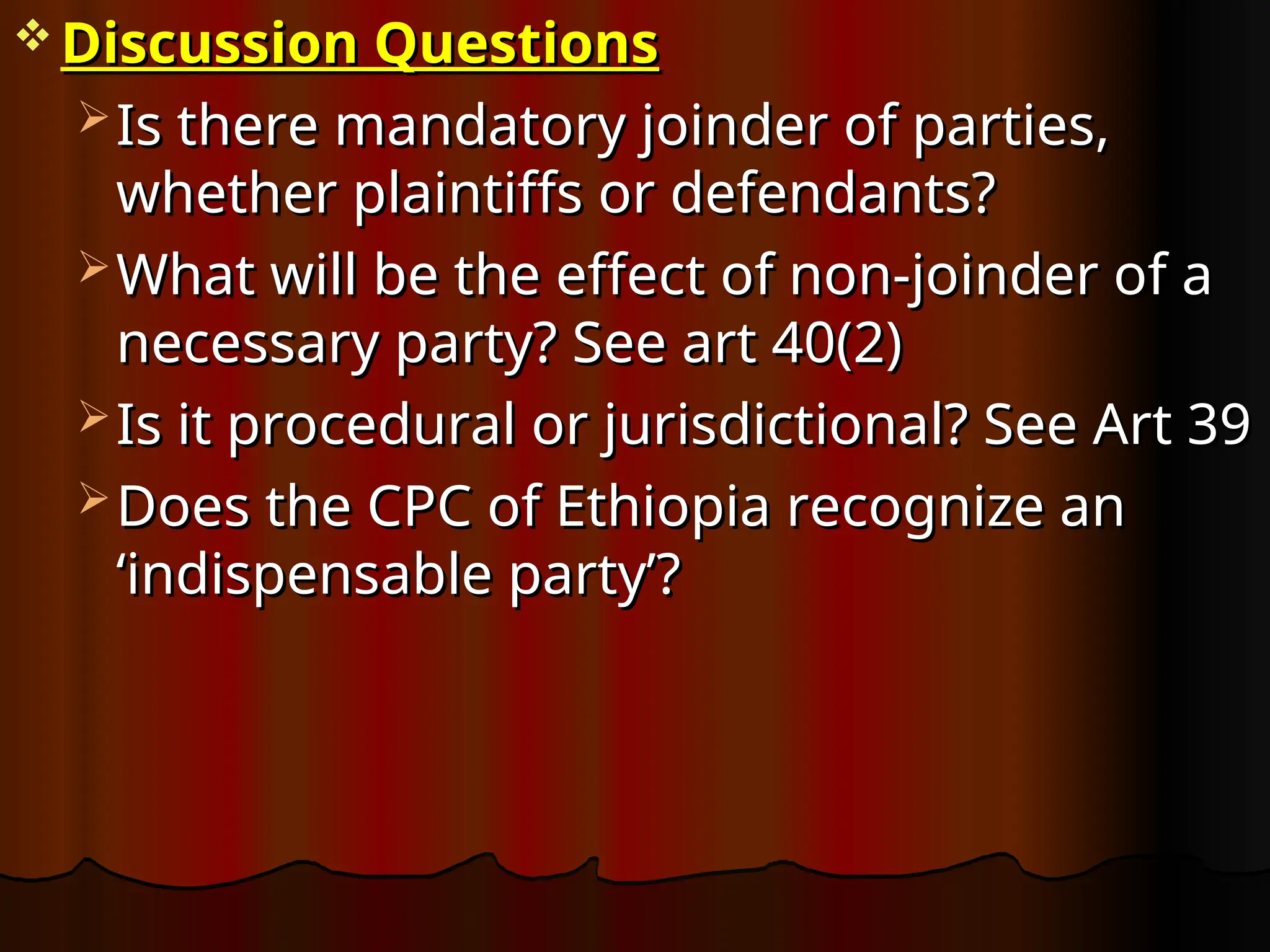  Discussion Questions
Discussion Questions
 Is there mandatory joinder of parties,
Is there mandatory joinder of parties,
whether plaintiffs or defendants?
whether plaintiffs or defendants?
 What will be the effect of non-joinder of a
What will be the effect of non-joinder of a
necessary party? See art 40(2)
necessary party? See art 40(2)
 Is it procedural or jurisdictional? See Art 39
Is it procedural or jurisdictional? See Art 39
 Does the CPC of Ethiopia recognize an
Does the CPC of Ethiopia recognize an
‘indispensable party’?
‘indispensable party’?
 
