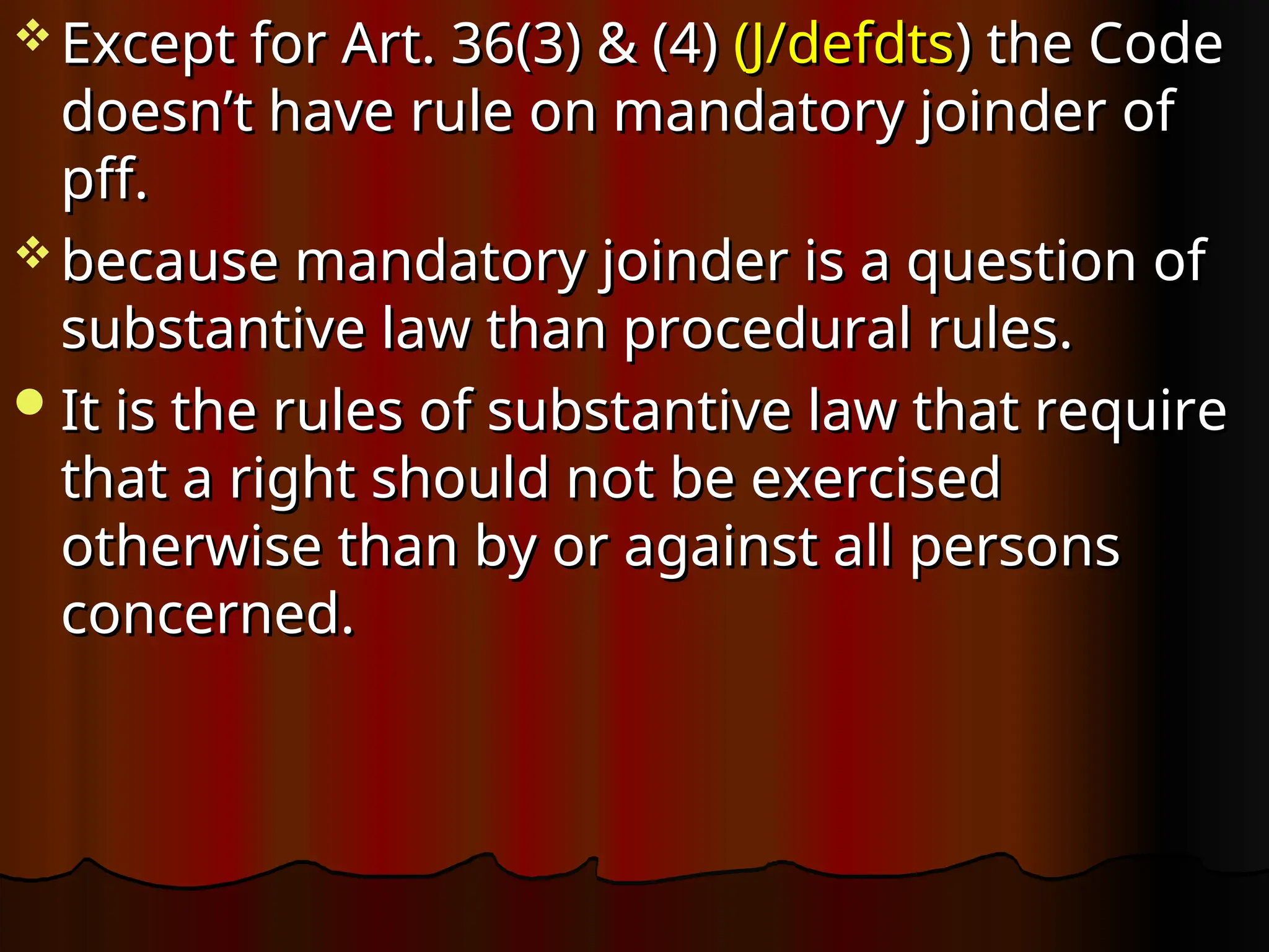  Except for Art. 36(3) & (4)
Except for Art. 36(3) & (4) (J/defdts
(J/defdts) the Code
) the Code
doesn’t have rule on mandatory joinder of
doesn’t have rule on mandatory joinder of
pff.
pff.
 because mandatory joinder is a question of
because mandatory joinder is a question of
substantive law than procedural rules.
substantive law than procedural rules.
It is the rules of substantive law that require
It is the rules of substantive law that require
that a right should not be exercised
that a right should not be exercised
otherwise than by or against all persons
otherwise than by or against all persons
concerned.
concerned.
 