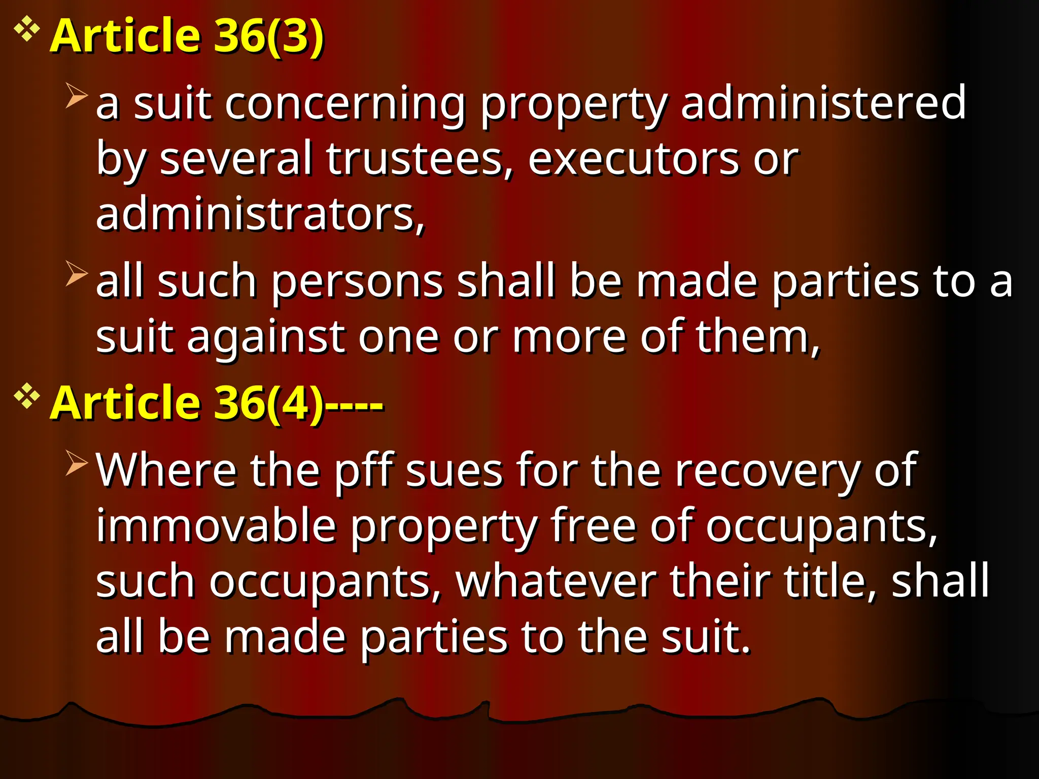  Article 36
Article 36(3)
(3)
 a suit concerning property administered
a suit concerning property administered
by several trustees, executors or
by several trustees, executors or
administrators,
administrators,
 all such persons shall be made parties to a
all such persons shall be made parties to a
suit against one or more of them,
suit against one or more of them,
 Article 36(4)----
Article 36(4)----
 Where the pff sues for the recovery of
Where the pff sues for the recovery of
immovable property free of occupants,
immovable property free of occupants,
such occupants, whatever their title, shall
such occupants, whatever their title, shall
all be made parties to the suit.
all be made parties to the suit.
 