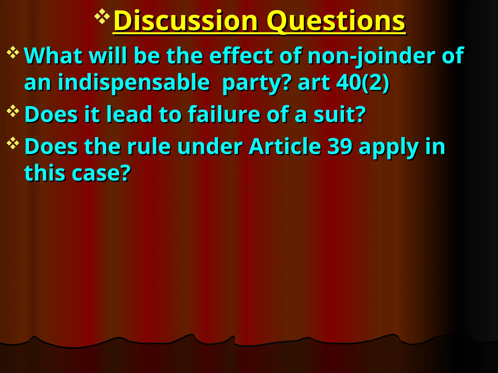 Discussion Questions
Discussion Questions
 What will be the effect of non-joinder of
What will be the effect of non-joinder of
an indispensable party? art 40(2)
an indispensable party? art 40(2)
 Does it lead to failure of a suit?
Does it lead to failure of a suit?
 Does the rule under Article 39 apply in
Does the rule under Article 39 apply in
this case?
this case?
 