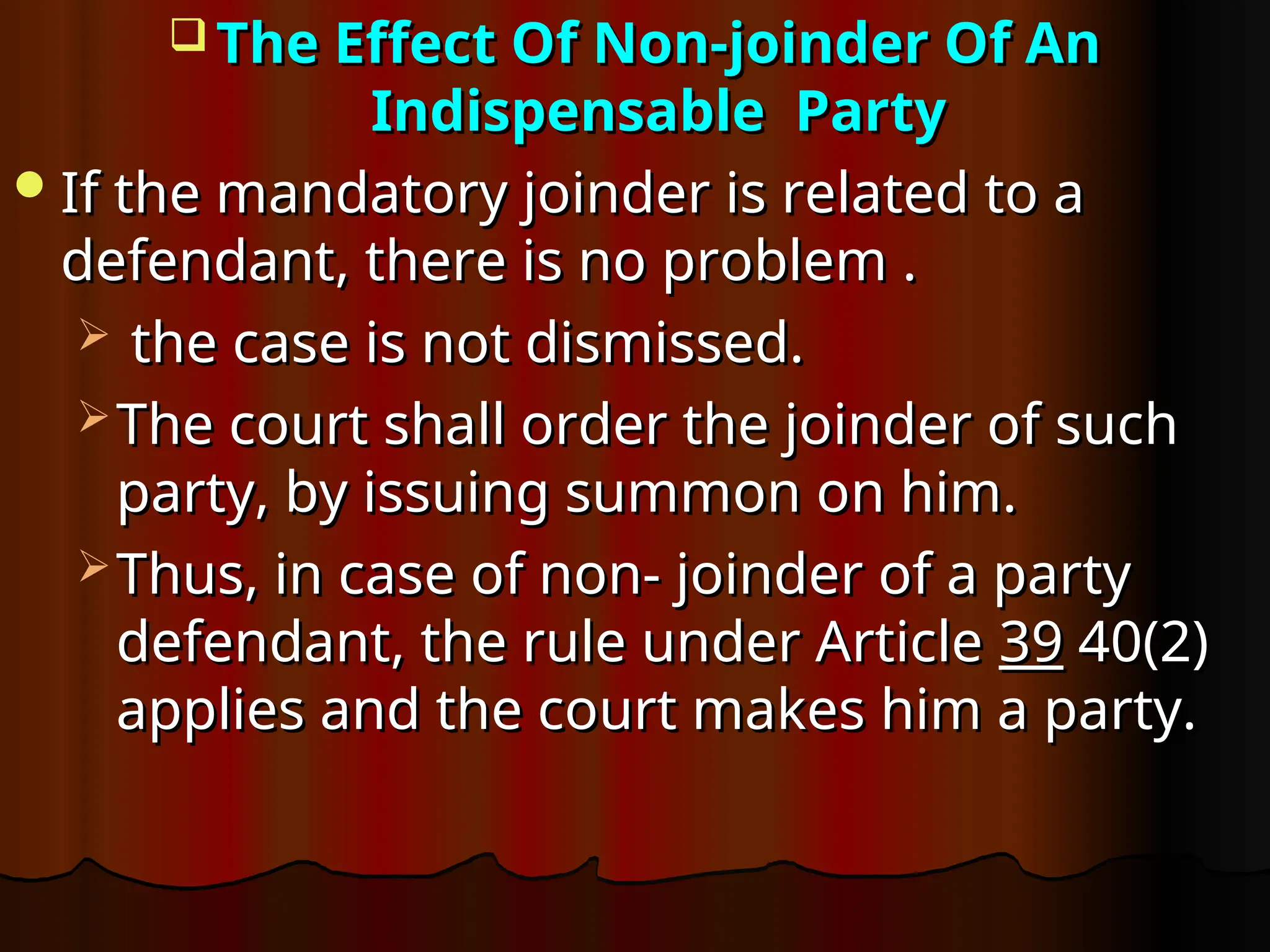  The Effect Of Non-joinder Of An
The Effect Of Non-joinder Of An
Indispensable Party
Indispensable Party
If the mandatory joinder is related to a
If the mandatory joinder is related to a
defendant, there is no problem .
defendant, there is no problem .
 the case is not dismissed.
the case is not dismissed.
 The court shall order the joinder of such
The court shall order the joinder of such
party, by issuing summon on him.
party, by issuing summon on him.
 Thus, in case of non- joinder of a party
Thus, in case of non- joinder of a party
defendant, the rule under Article
defendant, the rule under Article 39
39 40(2)
40(2)
applies and the court makes him a party.
applies and the court makes him a party.
 