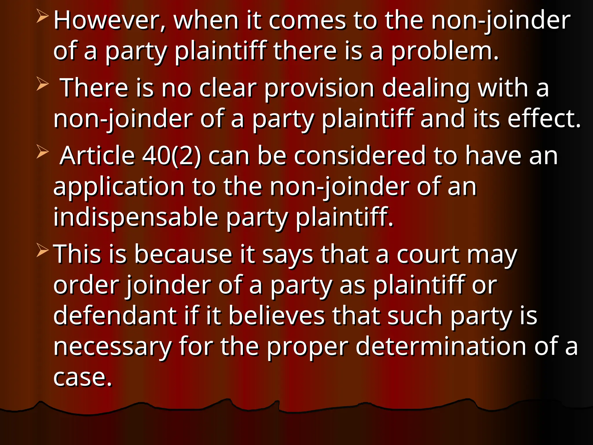  However, when it comes to the non-joinder
However, when it comes to the non-joinder
of a party plaintiff there is a problem.
of a party plaintiff there is a problem.
 There is no clear provision dealing with a
There is no clear provision dealing with a
non-joinder of a party plaintiff and its effect.
non-joinder of a party plaintiff and its effect.
 Article 40(2) can be considered to have an
Article 40(2) can be considered to have an
application to the non-joinder of an
application to the non-joinder of an
indispensable party plaintiff.
indispensable party plaintiff.
 This is because it says that a court may
This is because it says that a court may
order joinder of a party as plaintiff or
order joinder of a party as plaintiff or
defendant if it believes that such party is
defendant if it believes that such party is
necessary for the proper determination of a
necessary for the proper determination of a
case.
case.
 