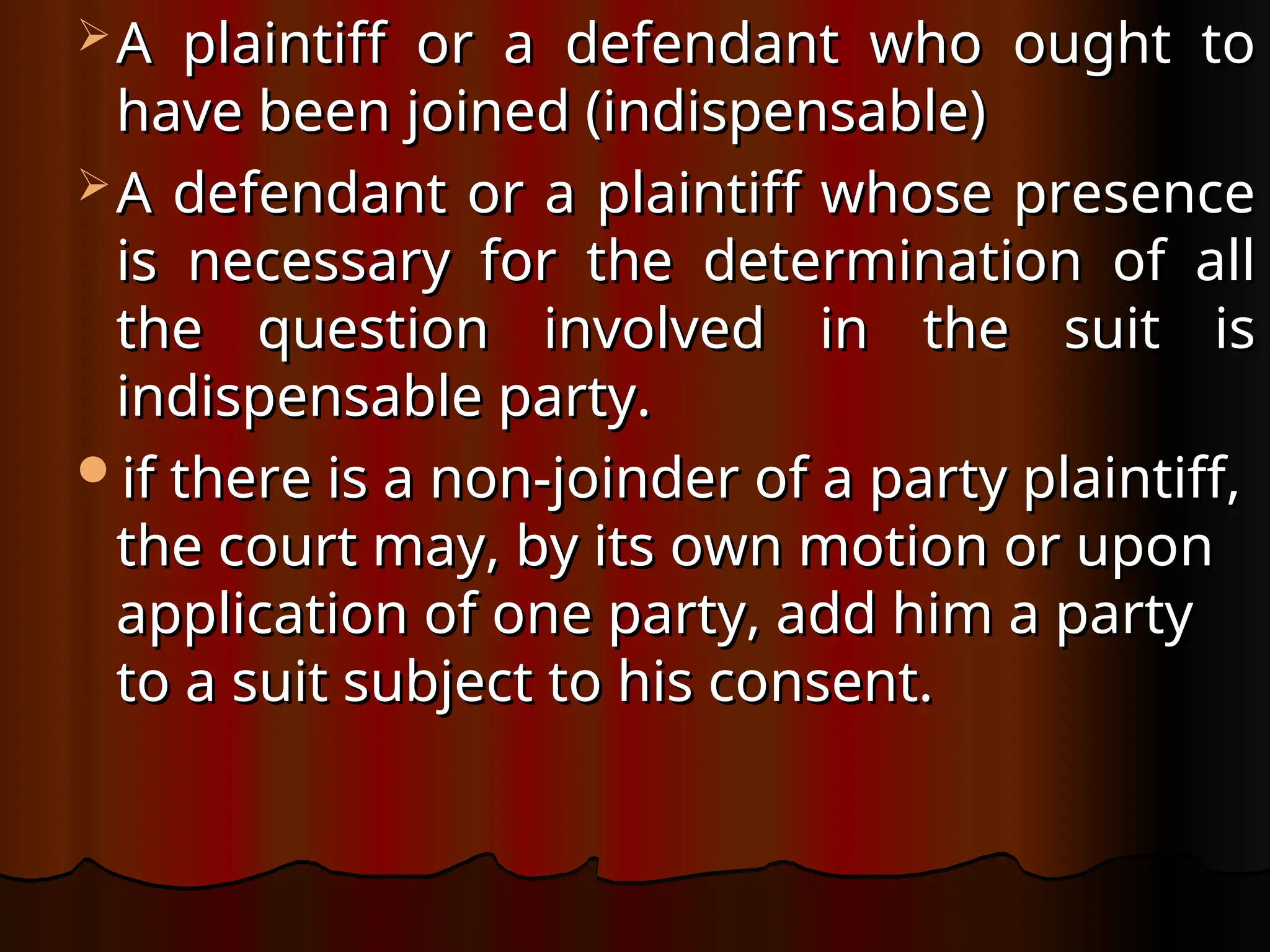  A plaintiff or a defendant who ought to
A plaintiff or a defendant who ought to
have been joined (indispensable)
have been joined (indispensable)
 A defendant or a plaintiff whose presence
A defendant or a plaintiff whose presence
is necessary for the determination of all
is necessary for the determination of all
the question involved in the suit is
the question involved in the suit is
indispensable party.
indispensable party.
if there is a non-joinder of a party plaintiff,
if there is a non-joinder of a party plaintiff,
the court may, by its own motion or upon
the court may, by its own motion or upon
application of one party, add him a party
application of one party, add him a party
to a suit subject to his consent.
to a suit subject to his consent.
 