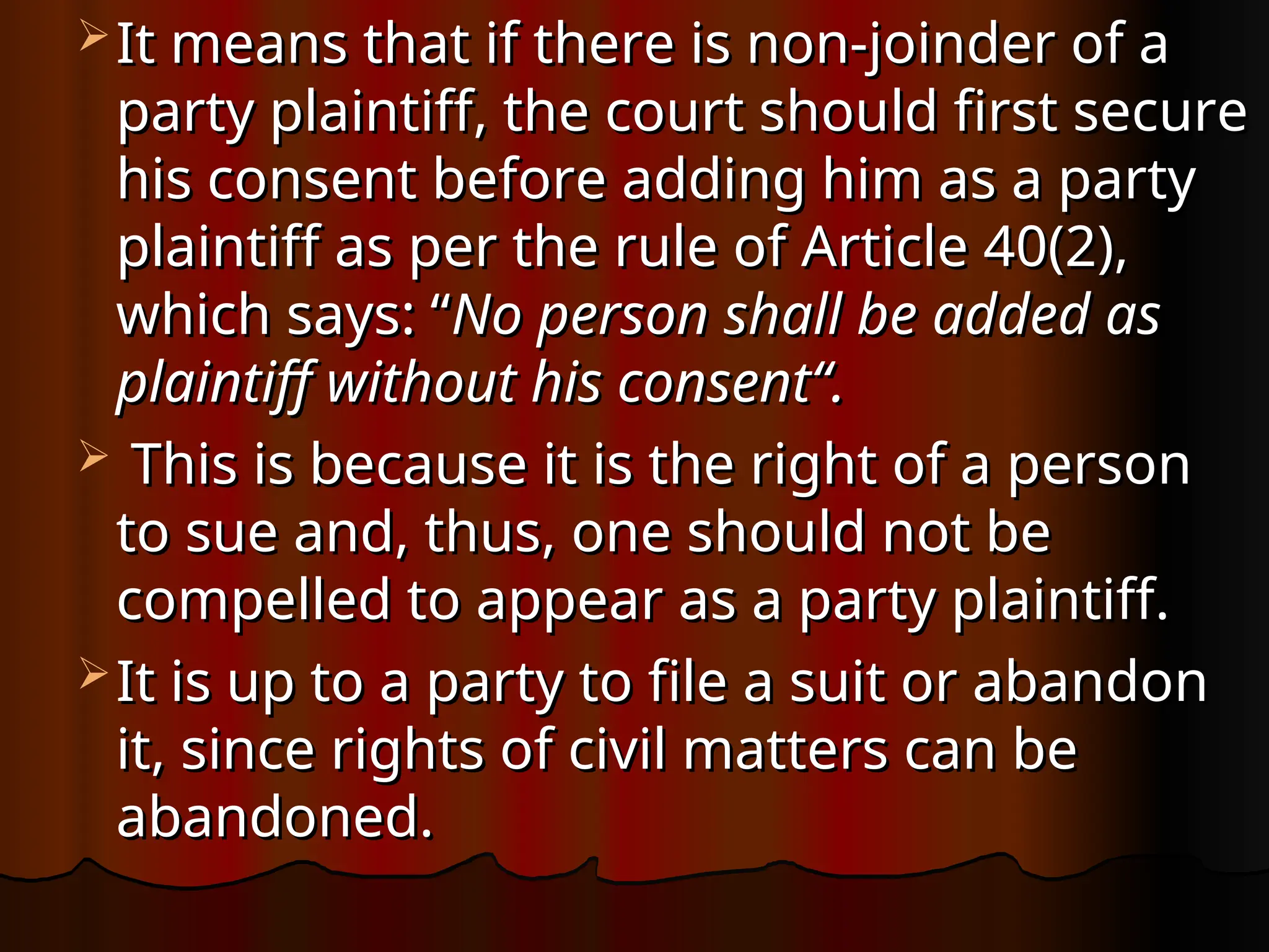  It means that if there is non-joinder of a
It means that if there is non-joinder of a
party plaintiff, the court should first secure
party plaintiff, the court should first secure
his consent before adding him as a party
his consent before adding him as a party
plaintiff as per the rule of Article 40(2),
plaintiff as per the rule of Article 40(2),
which says: “
which says: “No person shall be added as
No person shall be added as
plaintiff without his consent“.
plaintiff without his consent“.
 This is because it is the right of a person
This is because it is the right of a person
to sue and, thus, one should not be
to sue and, thus, one should not be
compelled to appear as a party plaintiff.
compelled to appear as a party plaintiff.
 It is up to a party to file a suit or abandon
It is up to a party to file a suit or abandon
it, since rights of civil matters can be
it, since rights of civil matters can be
abandoned.
abandoned.
 