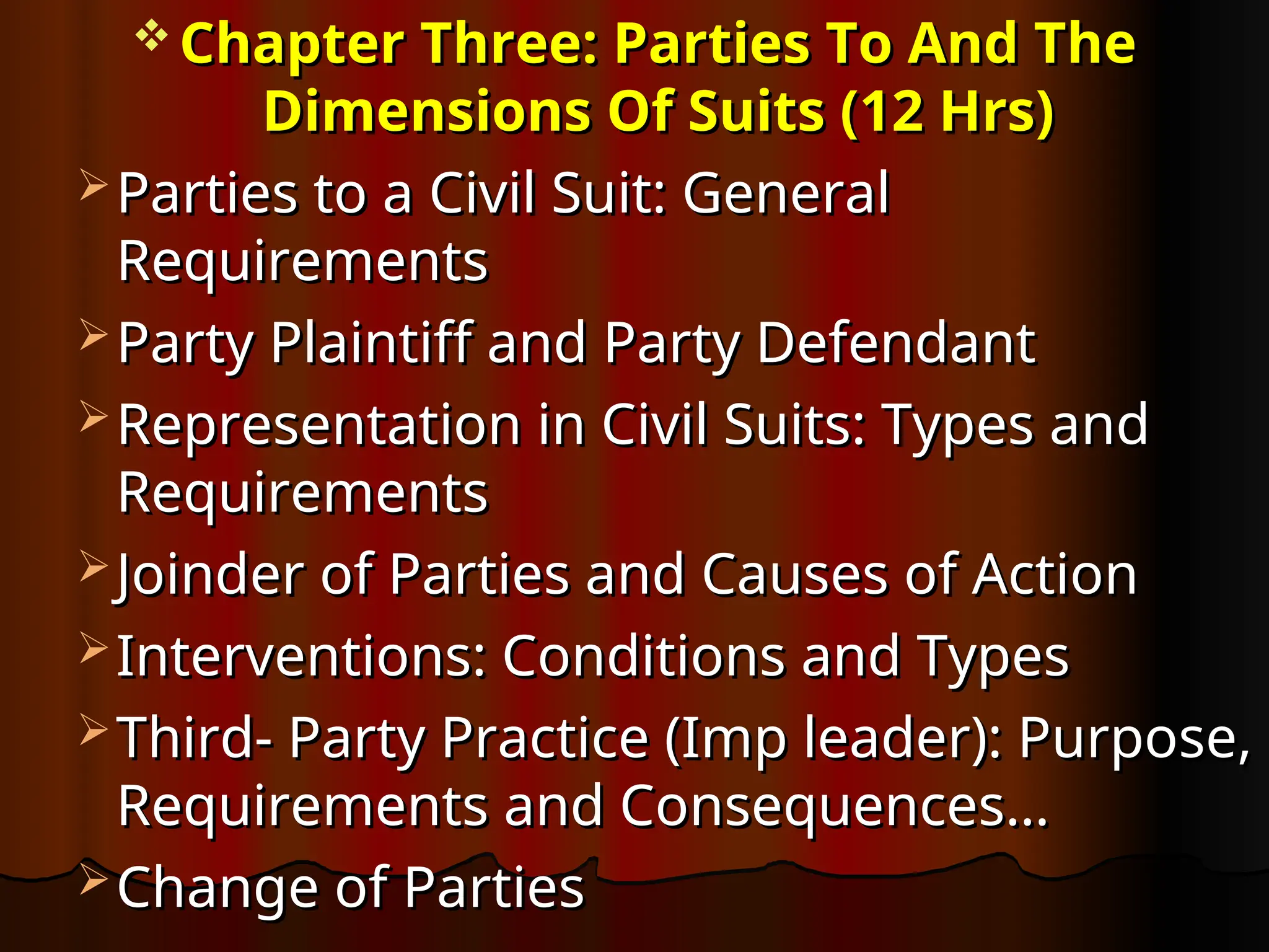  Chapter Three: Parties To And The
Chapter Three: Parties To And The
Dimensions Of Suits (12 Hrs)
Dimensions Of Suits (12 Hrs)
 Parties to a Civil Suit: General
Parties to a Civil Suit: General
Requirements
Requirements
 Party Plaintiff and Party Defendant
Party Plaintiff and Party Defendant
 Representation in Civil Suits: Types and
Representation in Civil Suits: Types and
Requirements
Requirements
 Joinder of Parties and Causes of Action
Joinder of Parties and Causes of Action
 Interventions: Conditions and Types
Interventions: Conditions and Types
 Third- Party Practice (Imp leader): Purpose,
Third- Party Practice (Imp leader): Purpose,
Requirements and Consequences…
Requirements and Consequences…
 Change of Parties
Change of Parties
 