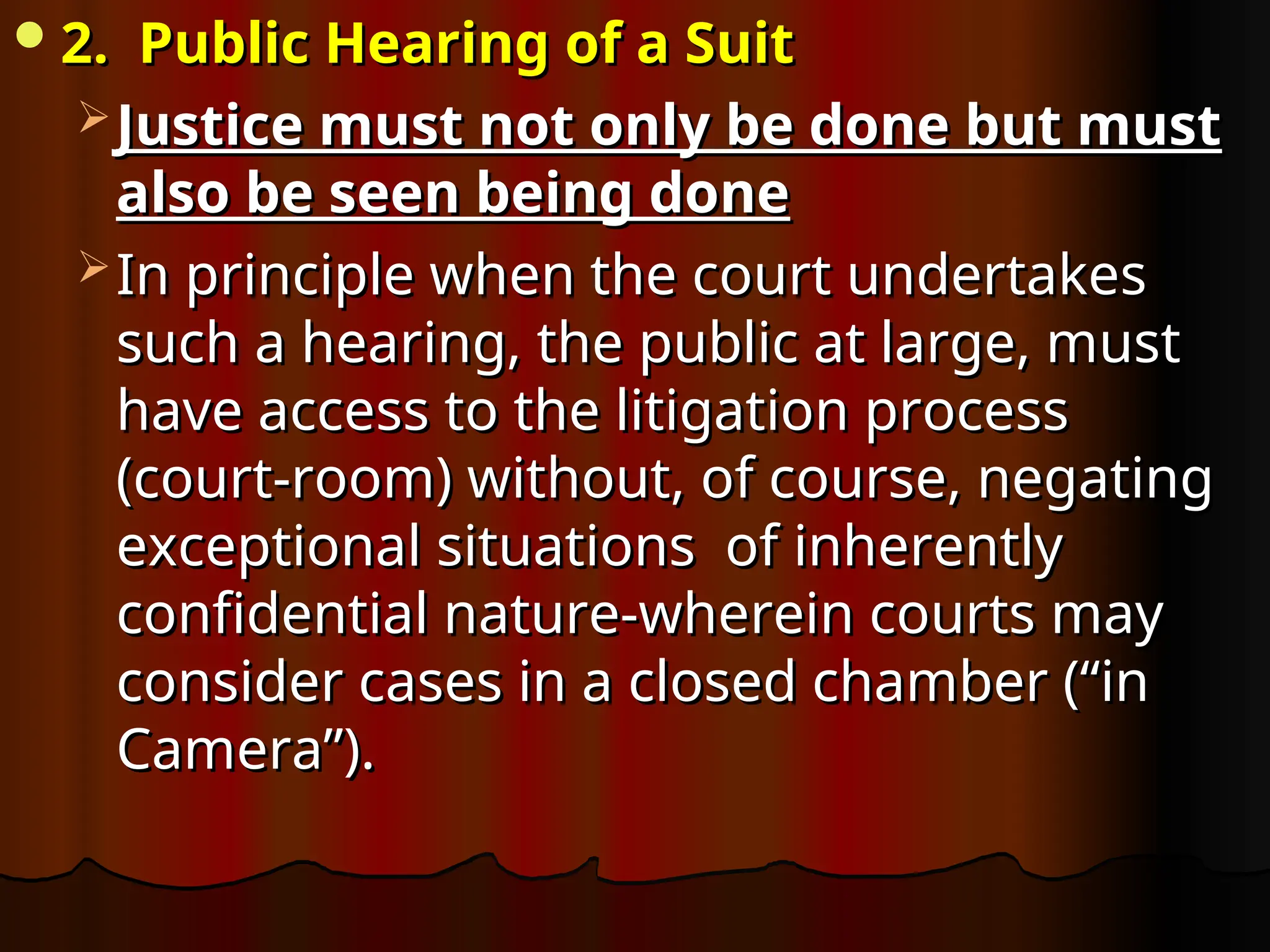 2. Public Hearing of a Suit
2. Public Hearing of a Suit
 Justice must not only be done but must
Justice must not only be done but must
also be seen being done
also be seen being done
 In principle when the court undertakes
In principle when the court undertakes
such a hearing, the public at large, must
such a hearing, the public at large, must
have access to the litigation process
have access to the litigation process
(court-room) without, of course, negating
(court-room) without, of course, negating
exceptional situations of inherently
exceptional situations of inherently
confidential nature-wherein courts may
confidential nature-wherein courts may
consider cases in a closed chamber (“in
consider cases in a closed chamber (“in
Camera”).
Camera”).
 