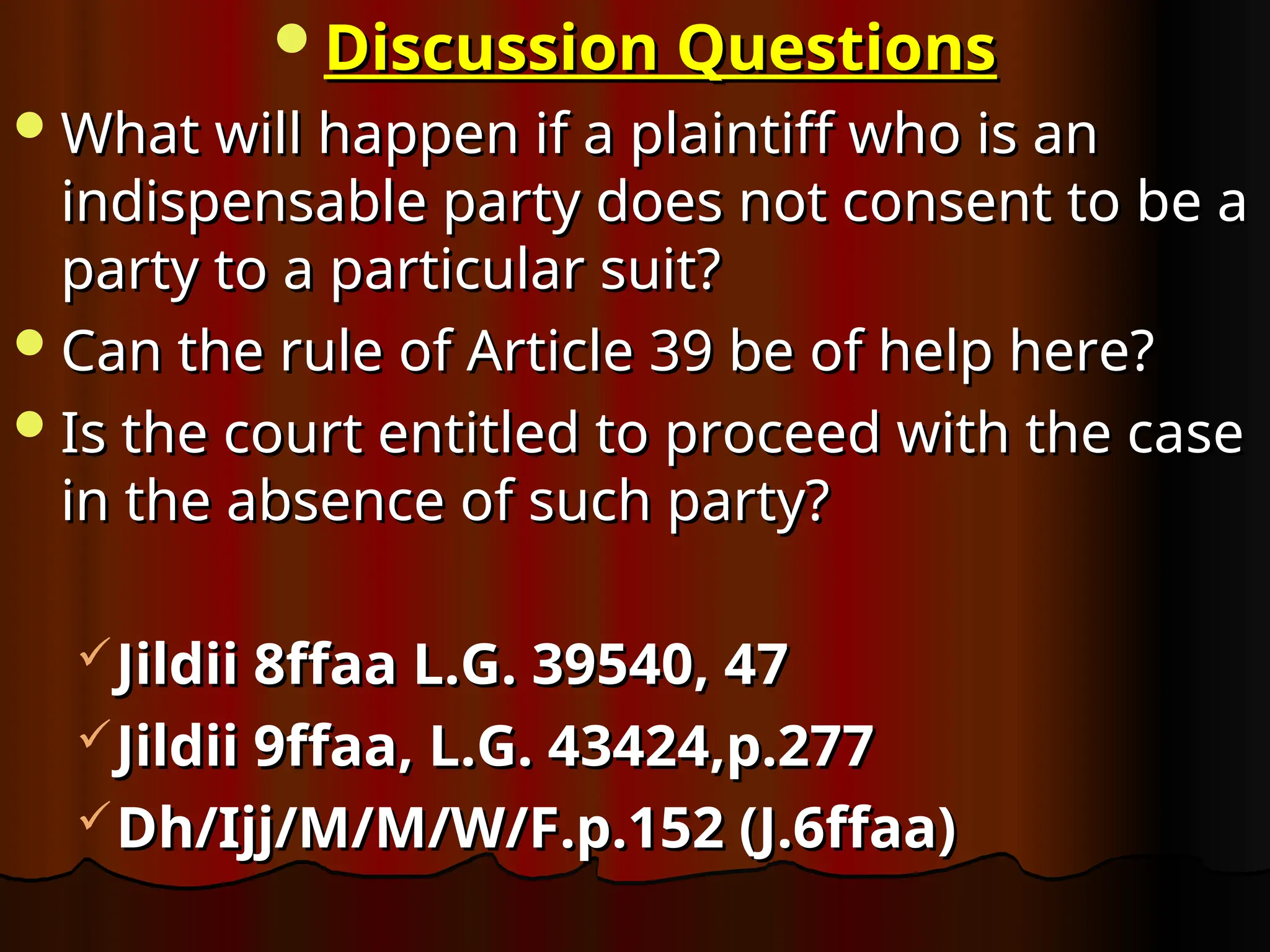 Discussion Questions
Discussion Questions
What will happen if a plaintiff who is an
What will happen if a plaintiff who is an
indispensable party does not consent to be a
indispensable party does not consent to be a
party to a particular suit?
party to a particular suit?
Can the rule of Article 39 be of help here?
Can the rule of Article 39 be of help here?
Is the court entitled to proceed with the case
Is the court entitled to proceed with the case
in the absence of such party?
in the absence of such party?
Jildii 8ffaa L.G. 39540, 47
Jildii 8ffaa L.G. 39540, 47
Jildii 9ffaa, L.G. 43424,p.277
Jildii 9ffaa, L.G. 43424,p.277
Dh/Ijj/M/M/W/F.p.152 (J.6ffaa)
Dh/Ijj/M/M/W/F.p.152 (J.6ffaa)
 