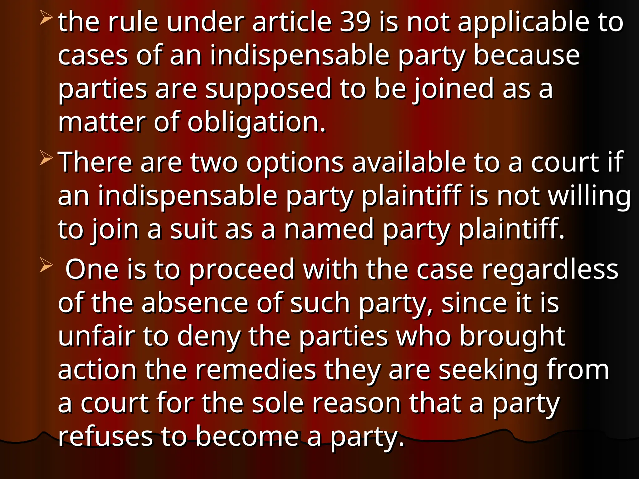  the rule under article 39 is not applicable to
the rule under article 39 is not applicable to
cases of an indispensable party because
cases of an indispensable party because
parties are supposed to be joined as a
parties are supposed to be joined as a
matter of obligation.
matter of obligation.
 There are two options available to a court if
There are two options available to a court if
an indispensable party plaintiff is not willing
an indispensable party plaintiff is not willing
to join a suit as a named party plaintiff.
to join a suit as a named party plaintiff.
 One is to proceed with the case regardless
One is to proceed with the case regardless
of the absence of such party, since it is
of the absence of such party, since it is
unfair to deny the parties who brought
unfair to deny the parties who brought
action the remedies they are seeking from
action the remedies they are seeking from
a court for the sole reason that a party
a court for the sole reason that a party
refuses to become a party.
refuses to become a party.
 