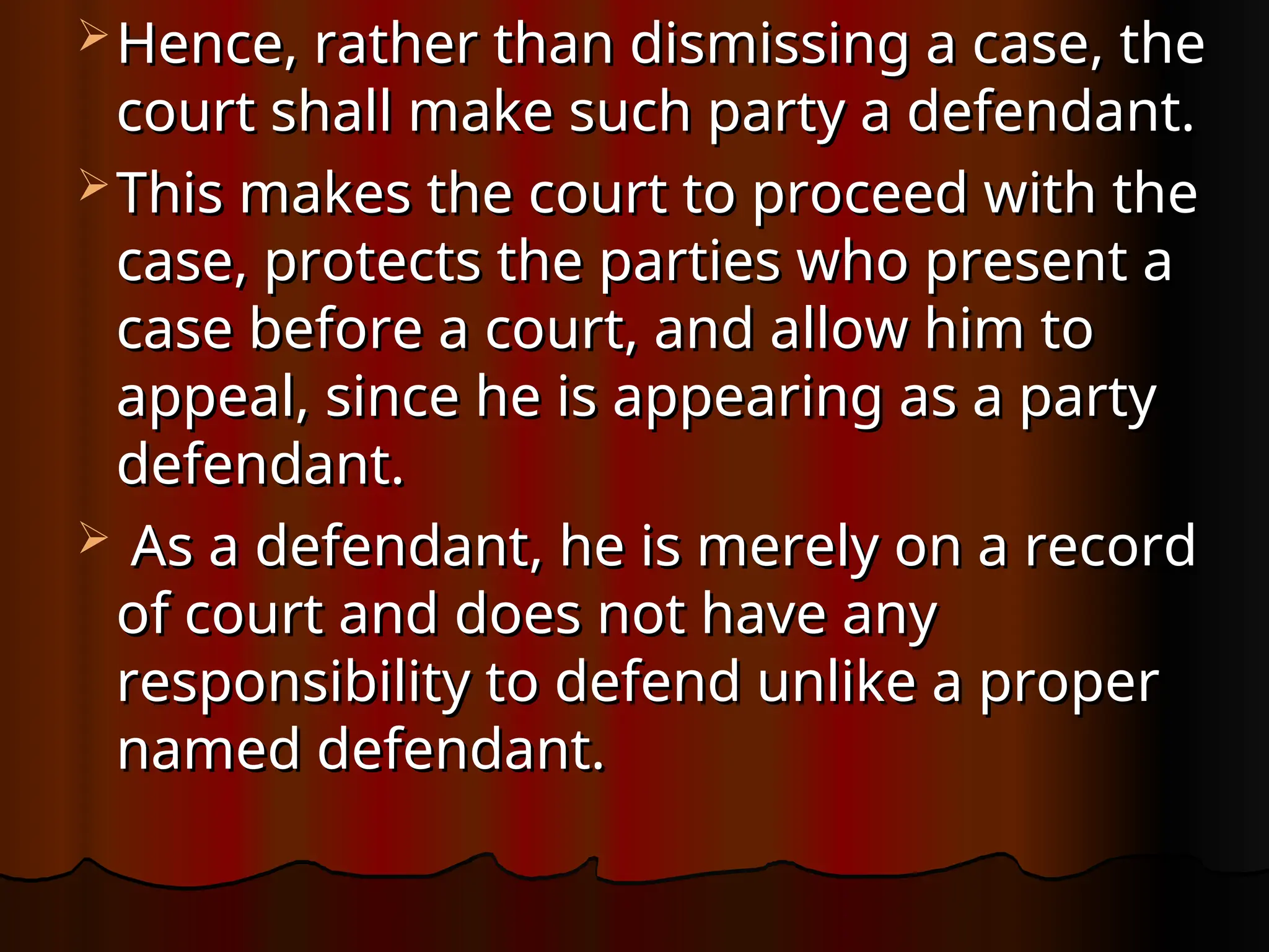  Hence, rather than dismissing a case, the
Hence, rather than dismissing a case, the
court shall make such party a defendant.
court shall make such party a defendant.
 This makes the court to proceed with the
This makes the court to proceed with the
case, protects the parties who present a
case, protects the parties who present a
case before a court, and allow him to
case before a court, and allow him to
appeal, since he is appearing as a party
appeal, since he is appearing as a party
defendant.
defendant.
 As a defendant, he is merely on a record
As a defendant, he is merely on a record
of court and does not have any
of court and does not have any
responsibility to defend unlike a proper
responsibility to defend unlike a proper
named defendant.
named defendant.
 