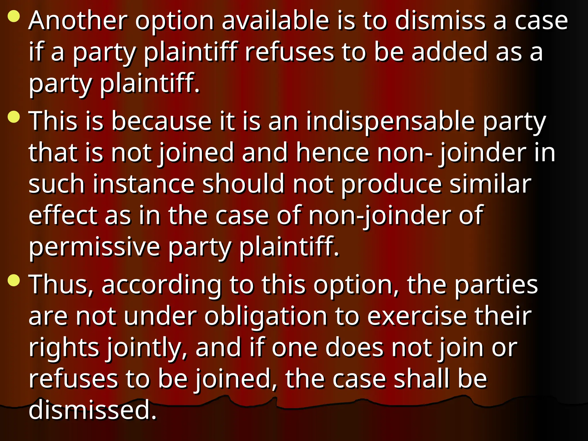 Another option available is to dismiss a case
Another option available is to dismiss a case
if a party plaintiff refuses to be added as a
if a party plaintiff refuses to be added as a
party plaintiff.
party plaintiff.
This is because it is an indispensable party
This is because it is an indispensable party
that is not joined and hence non- joinder in
that is not joined and hence non- joinder in
such instance should not produce similar
such instance should not produce similar
effect as in the case of non-joinder of
effect as in the case of non-joinder of
permissive party plaintiff.
permissive party plaintiff.
Thus, according to this option, the parties
Thus, according to this option, the parties
are not under obligation to exercise their
are not under obligation to exercise their
rights jointly, and if one does not join or
rights jointly, and if one does not join or
refuses to be joined, the case shall be
refuses to be joined, the case shall be
dismissed.
dismissed.
 