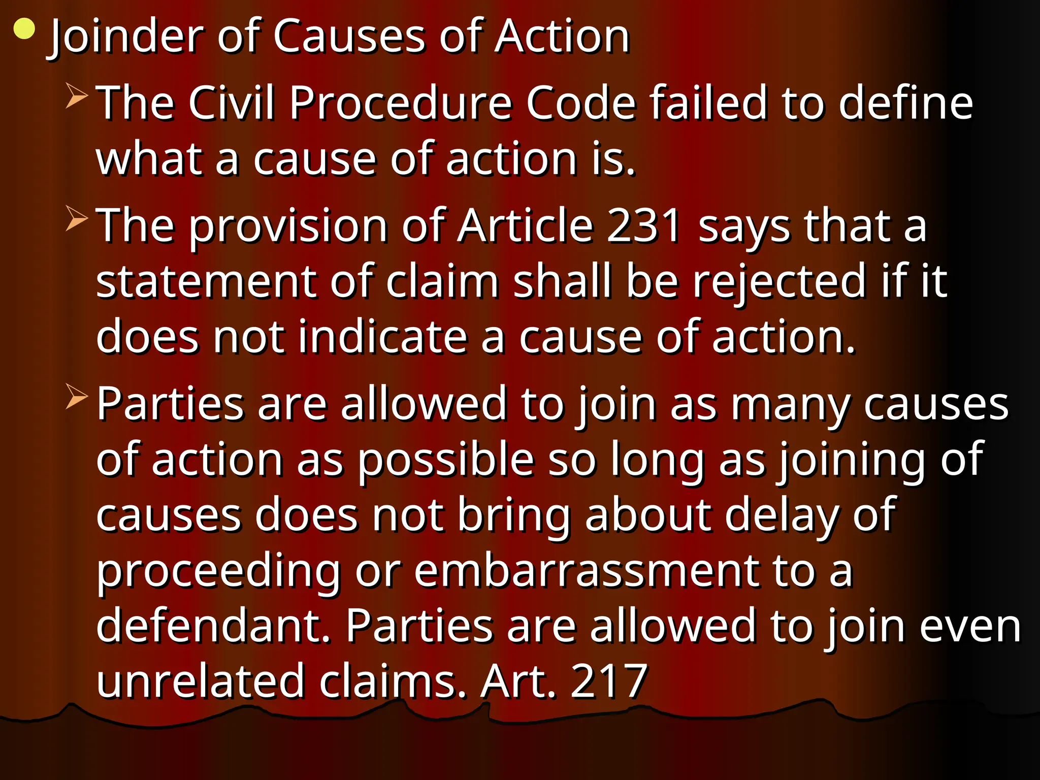 Joinder of Causes of Action
Joinder of Causes of Action
 The Civil Procedure Code failed to define
The Civil Procedure Code failed to define
what a cause of action is.
what a cause of action is.
 The provision of Article 231 says that a
The provision of Article 231 says that a
statement of claim shall be rejected if it
statement of claim shall be rejected if it
does not indicate a cause of action.
does not indicate a cause of action.
 Parties are allowed to join as many causes
Parties are allowed to join as many causes
of action as possible so long as joining of
of action as possible so long as joining of
causes does not bring about delay of
causes does not bring about delay of
proceeding or embarrassment to a
proceeding or embarrassment to a
defendant. Parties are allowed to join even
defendant. Parties are allowed to join even
unrelated claims. Art. 217
unrelated claims. Art. 217
 