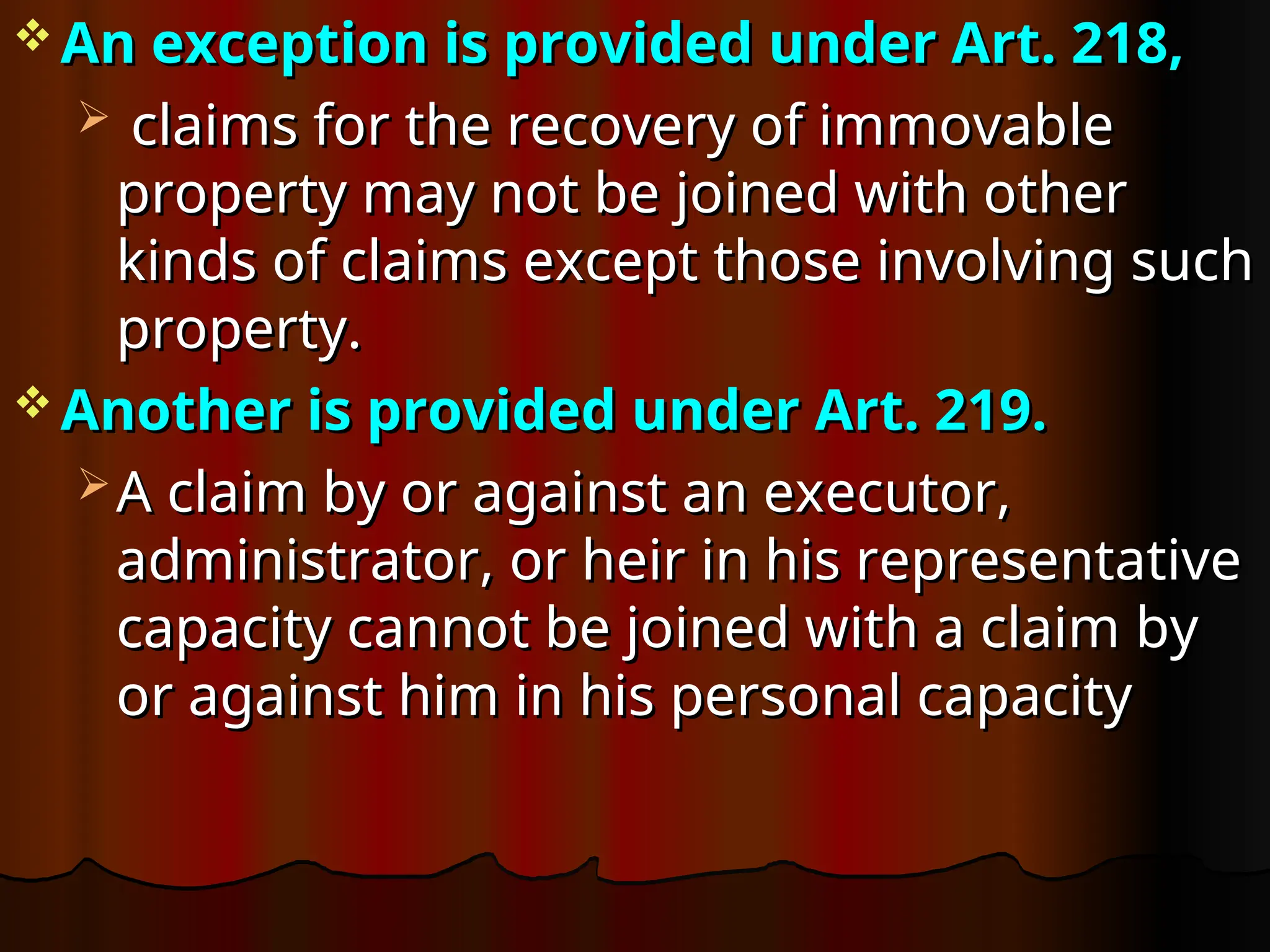  An exception is provided under Art. 218,
An exception is provided under Art. 218,
 claims for the recovery of immovable
claims for the recovery of immovable
property may not be joined with other
property may not be joined with other
kinds of claims except those involving such
kinds of claims except those involving such
property.
property.
 Another is provided under Art. 219.
Another is provided under Art. 219.
 A claim by or against an executor,
A claim by or against an executor,
administrator, or heir in his representative
administrator, or heir in his representative
capacity cannot be joined with a claim by
capacity cannot be joined with a claim by
or against him in his personal capacity
or against him in his personal capacity
 