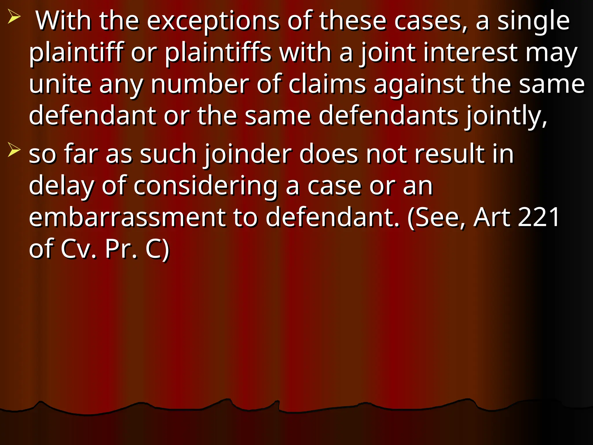  With the exceptions of these cases, a single
With the exceptions of these cases, a single
plaintiff or plaintiffs with a joint interest may
plaintiff or plaintiffs with a joint interest may
unite any number of claims against the same
unite any number of claims against the same
defendant or the same defendants jointly,
defendant or the same defendants jointly,
 so far as such joinder does not result in
so far as such joinder does not result in
delay of considering a case or an
delay of considering a case or an
embarrassment to defendant. (See, Art 221
embarrassment to defendant. (See, Art 221
of Cv. Pr. C)
of Cv. Pr. C)
 