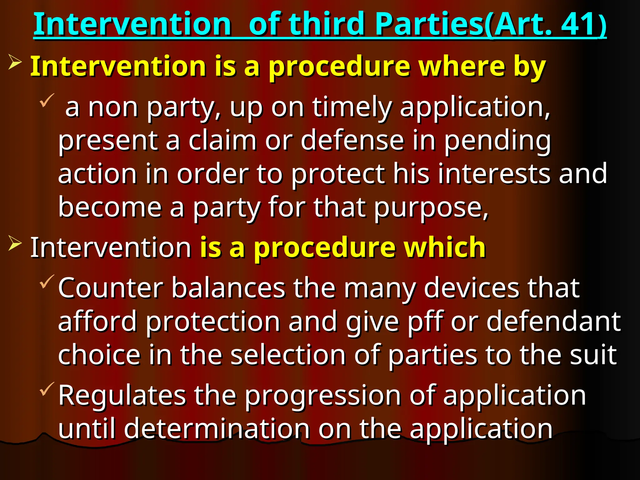 Intervention of third Parties(Art. 41
Intervention of third Parties(Art. 41)
)
 Intervention is a procedure where by
Intervention is a procedure where by
 a non party, up on timely application,
a non party, up on timely application,
present a claim or defense in pending
present a claim or defense in pending
action in order to protect his interests and
action in order to protect his interests and
become a party for that purpose,
become a party for that purpose,
 Intervention
Intervention is a procedure which
is a procedure which
Counter balances the many devices that
Counter balances the many devices that
afford protection and give pff or defendant
afford protection and give pff or defendant
choice in the selection of parties to the suit
choice in the selection of parties to the suit
Regulates the progression of application
Regulates the progression of application
until determination on the application
until determination on the application
 