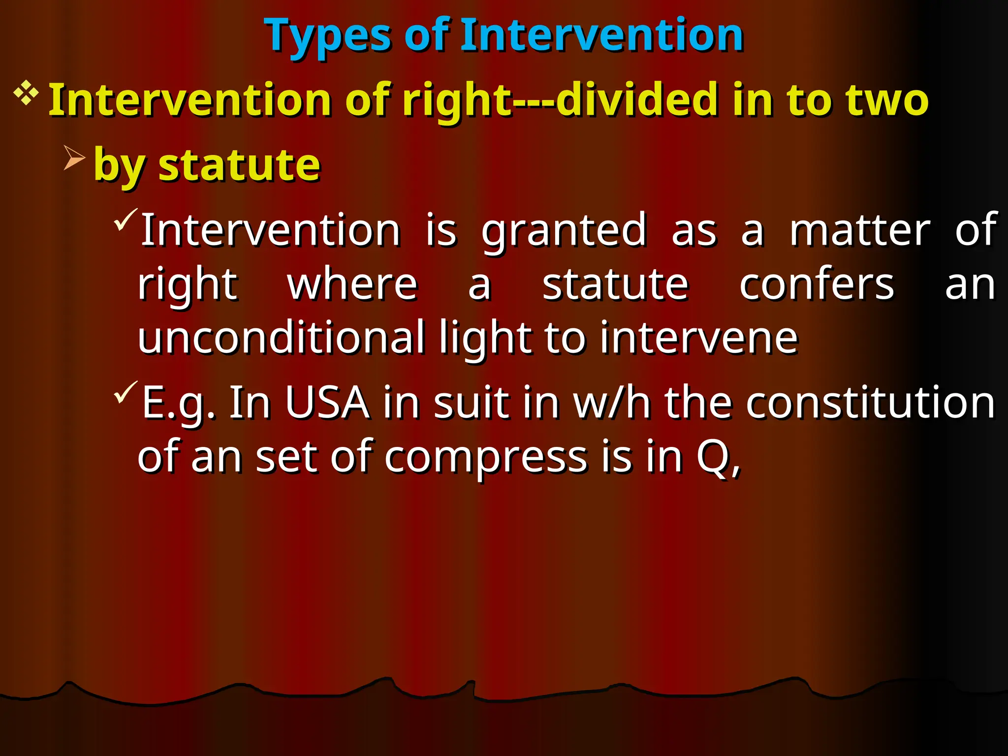 Types of Intervention
Types of Intervention
 Intervention of right---divided in to two
Intervention of right---divided in to two
 by statute
by statute
Intervention is granted as a matter of
Intervention is granted as a matter of
right where a statute confers an
right where a statute confers an
unconditional light to intervene
unconditional light to intervene
E.g. In USA in suit in w/h the constitution
E.g. In USA in suit in w/h the constitution
of an set of compress is in Q,
of an set of compress is in Q,
 
