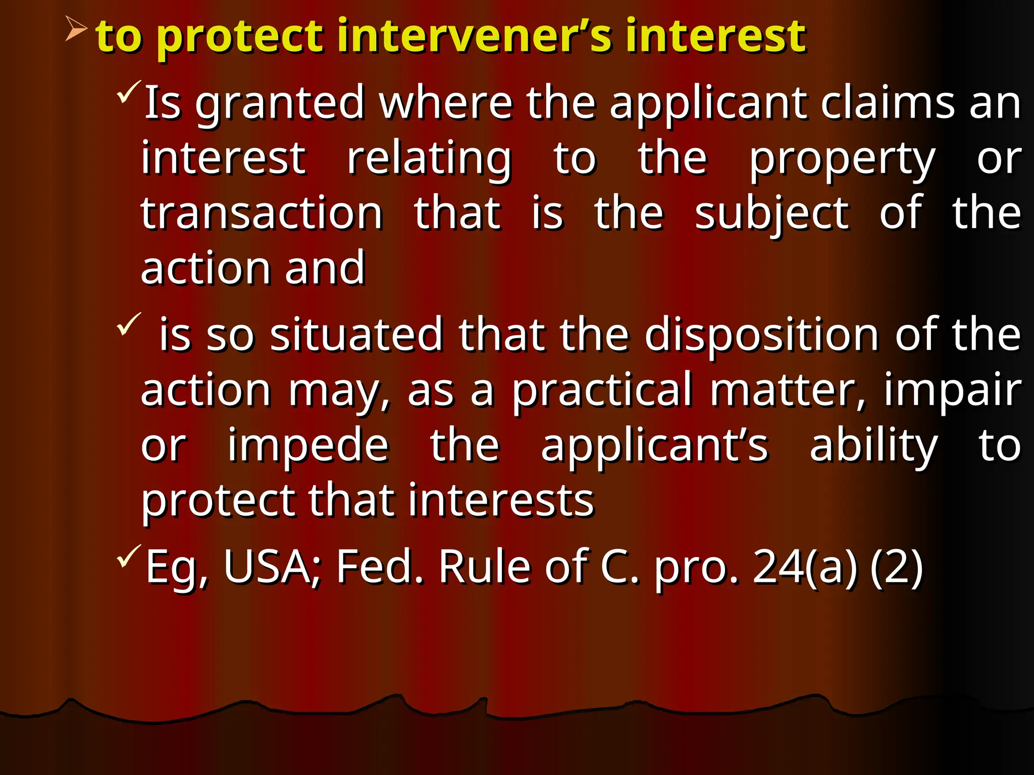  to protect intervener’s interest
to protect intervener’s interest
Is granted where the applicant claims an
Is granted where the applicant claims an
interest relating to the property or
interest relating to the property or
transaction that is the subject of the
transaction that is the subject of the
action and
action and
 is so situated that the disposition of the
is so situated that the disposition of the
action may, as a practical matter, impair
action may, as a practical matter, impair
or impede the applicant’s ability to
or impede the applicant’s ability to
protect that interests
protect that interests
Eg, USA; Fed. Rule of C. pro. 24(a) (2)
Eg, USA; Fed. Rule of C. pro. 24(a) (2)
 