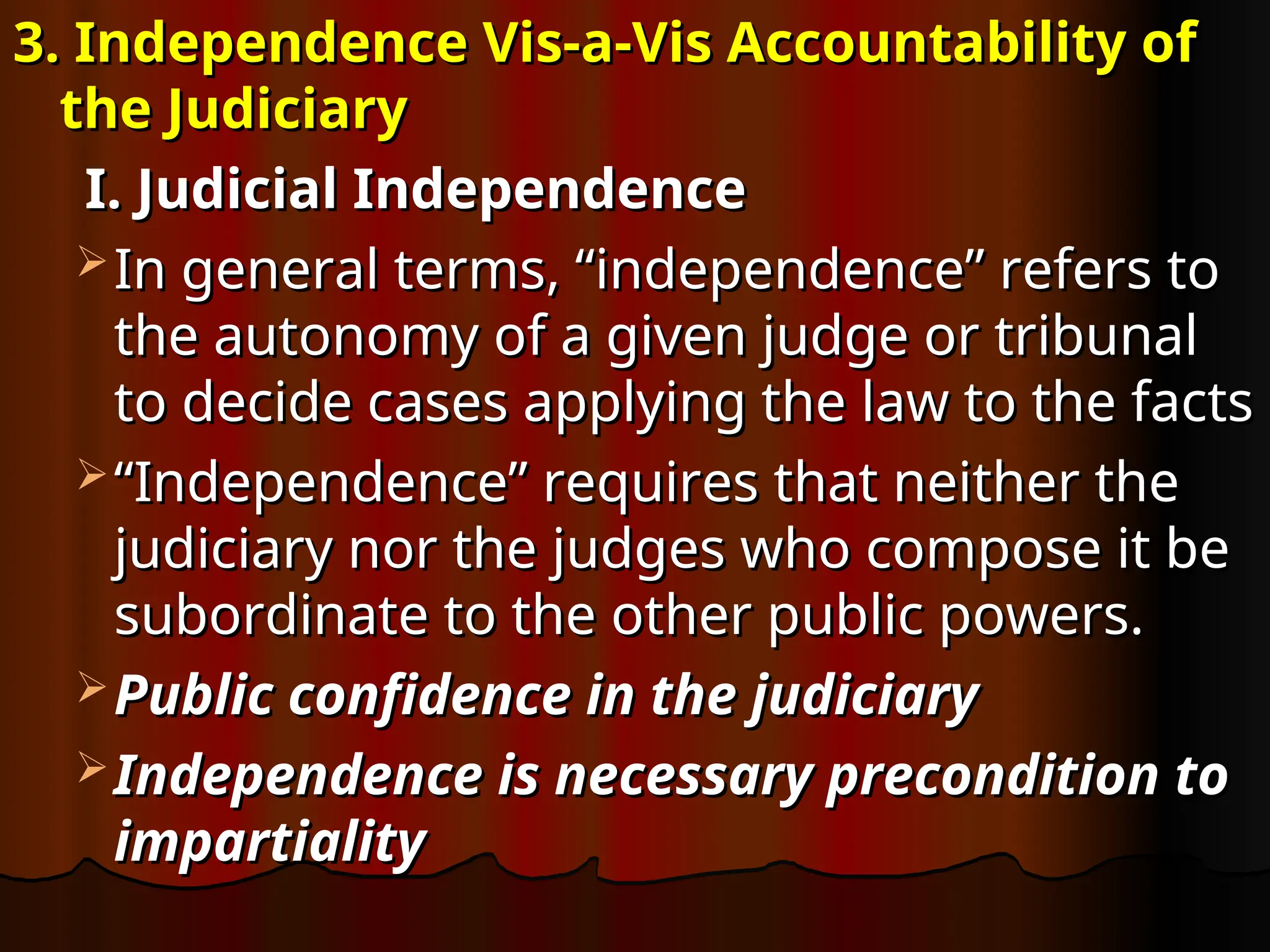 3. Independence Vis-a-Vis Accountability of
3. Independence Vis-a-Vis Accountability of
the Judiciary
the Judiciary
I. Judicial Independence
I. Judicial Independence
 In general terms, “independence” refers to
In general terms, “independence” refers to
the autonomy of a given judge or tribunal
the autonomy of a given judge or tribunal
to decide cases applying the law to the facts
to decide cases applying the law to the facts
 “
“Independence” requires that neither the
Independence” requires that neither the
judiciary nor the judges who compose it be
judiciary nor the judges who compose it be
subordinate to the other public powers.
subordinate to the other public powers.
 Public confidence in the judiciary
Public confidence in the judiciary
 Independence is necessary precondition to
Independence is necessary precondition to
impartiality
impartiality
 