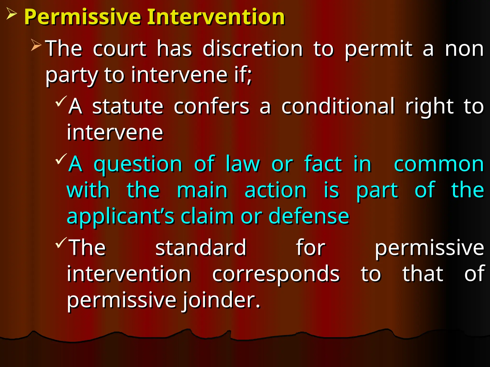  Permissive Intervention
Permissive Intervention
 The court has discretion to permit a non
The court has discretion to permit a non
party to intervene if;
party to intervene if;
A statute confers a conditional right to
A statute confers a conditional right to
intervene
intervene
A question of law or fact in common
A question of law or fact in common
with the main action is part of the
with the main action is part of the
applicant’s claim or defense
applicant’s claim or defense
The standard for permissive
The standard for permissive
intervention corresponds to that of
intervention corresponds to that of
permissive joinder.
permissive joinder.
 