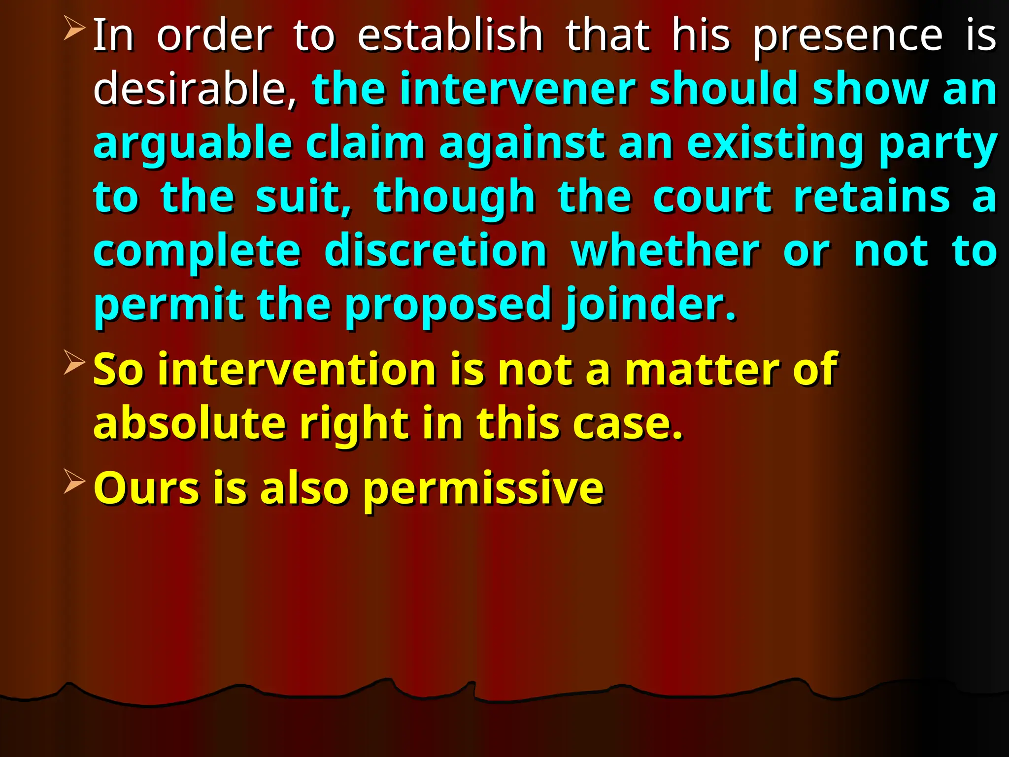  In order to establish that his presence is
In order to establish that his presence is
desirable,
desirable, the intervener should show an
the intervener should show an
arguable claim against an existing party
arguable claim against an existing party
to the suit, though the court retains a
to the suit, though the court retains a
complete discretion whether or not to
complete discretion whether or not to
permit the proposed joinder.
permit the proposed joinder.
 So intervention is not a matter of
So intervention is not a matter of
absolute right in this case.
absolute right in this case.
 Ours is also permissive
Ours is also permissive
 