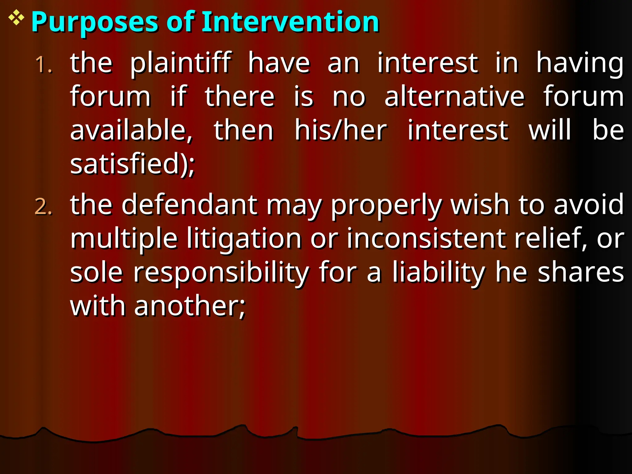  Purposes of Intervention
Purposes of Intervention
1.
1. the plaintiff have an interest in having
the plaintiff have an interest in having
forum if there is no alternative forum
forum if there is no alternative forum
available, then his/her interest will be
available, then his/her interest will be
satisfied);
satisfied);
2.
2. the defendant may properly wish to avoid
the defendant may properly wish to avoid
multiple litigation or inconsistent relief, or
multiple litigation or inconsistent relief, or
sole responsibility for a liability he shares
sole responsibility for a liability he shares
with another;
with another;
 