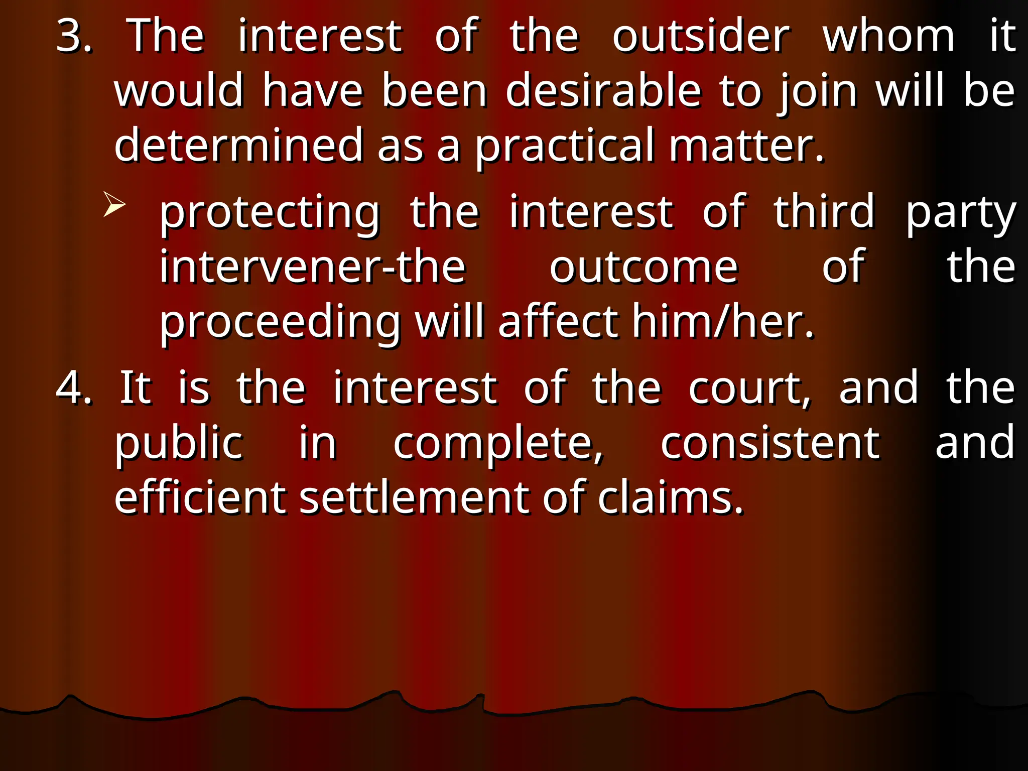 3. The interest of the outsider whom it
3. The interest of the outsider whom it
would have been desirable to join will be
would have been desirable to join will be
determined as a practical matter.
determined as a practical matter.
 protecting the interest of third party
protecting the interest of third party
intervener-the outcome of the
intervener-the outcome of the
proceeding will affect him/her.
proceeding will affect him/her.
4. It is the interest of the court, and the
4. It is the interest of the court, and the
public in complete, consistent and
public in complete, consistent and
efficient settlement of claims.
efficient settlement of claims.
 