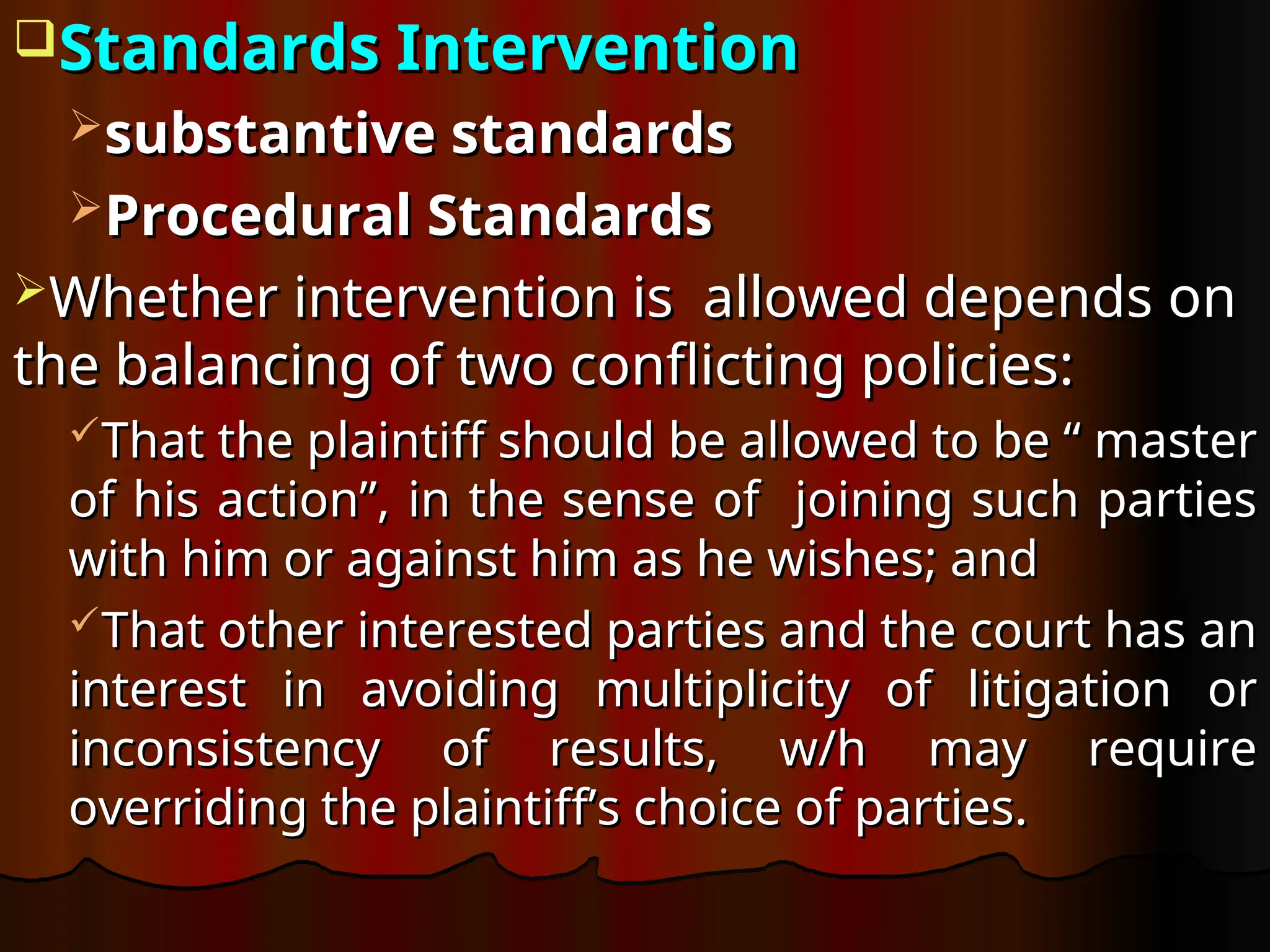 Standards Intervention
Standards Intervention
substantive standards
substantive standards
Procedural Standards
Procedural Standards
Whether intervention is allowed depends on
Whether intervention is allowed depends on
the balancing of two conflicting policies:
the balancing of two conflicting policies:
That the plaintiff should be allowed to be “ master
That the plaintiff should be allowed to be “ master
of his action”, in the sense of joining such parties
of his action”, in the sense of joining such parties
with him or against him as he wishes; and
with him or against him as he wishes; and
That other interested parties and the court has an
That other interested parties and the court has an
interest in avoiding multiplicity of litigation or
interest in avoiding multiplicity of litigation or
inconsistency of results, w/h may require
inconsistency of results, w/h may require
overriding the plaintiff’s choice of parties.
overriding the plaintiff’s choice of parties.
 