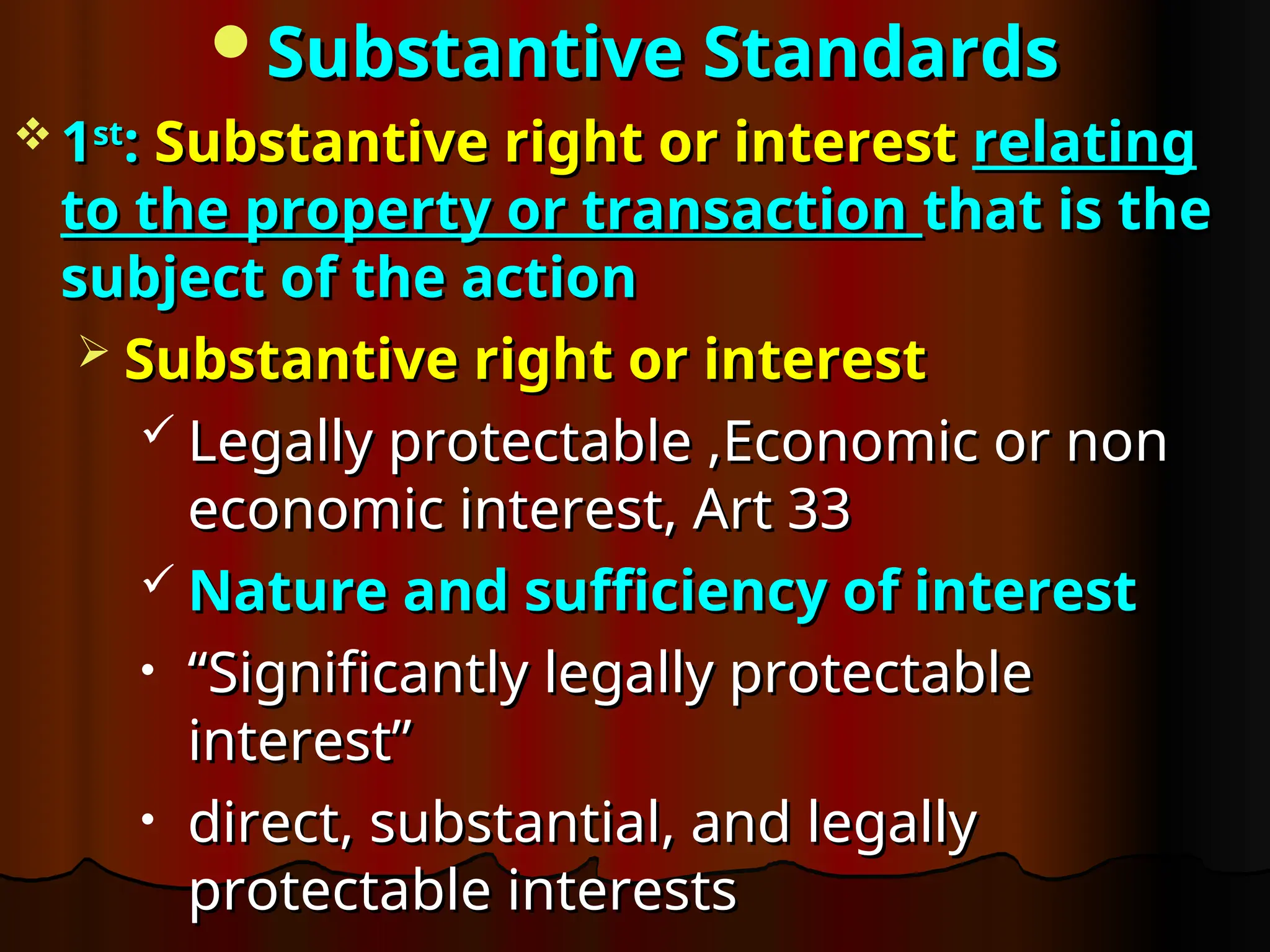 Substantive Standards
Substantive Standards
 1
1st
st
:
: Substantive right or interest
Substantive right or interest relating
relating
to the property or transaction
to the property or transaction that is the
that is the
subject of the action
subject of the action
 Substantive right or interest
Substantive right or interest
 Legally protectable ,Economic or non
Legally protectable ,Economic or non
economic interest, Art 33
economic interest, Art 33
 Nature and sufficiency of interest
Nature and sufficiency of interest
• “
“Significantly legally protectable
Significantly legally protectable
interest”
interest”
• direct, substantial, and legally
direct, substantial, and legally
protectable interests
protectable interests
 
