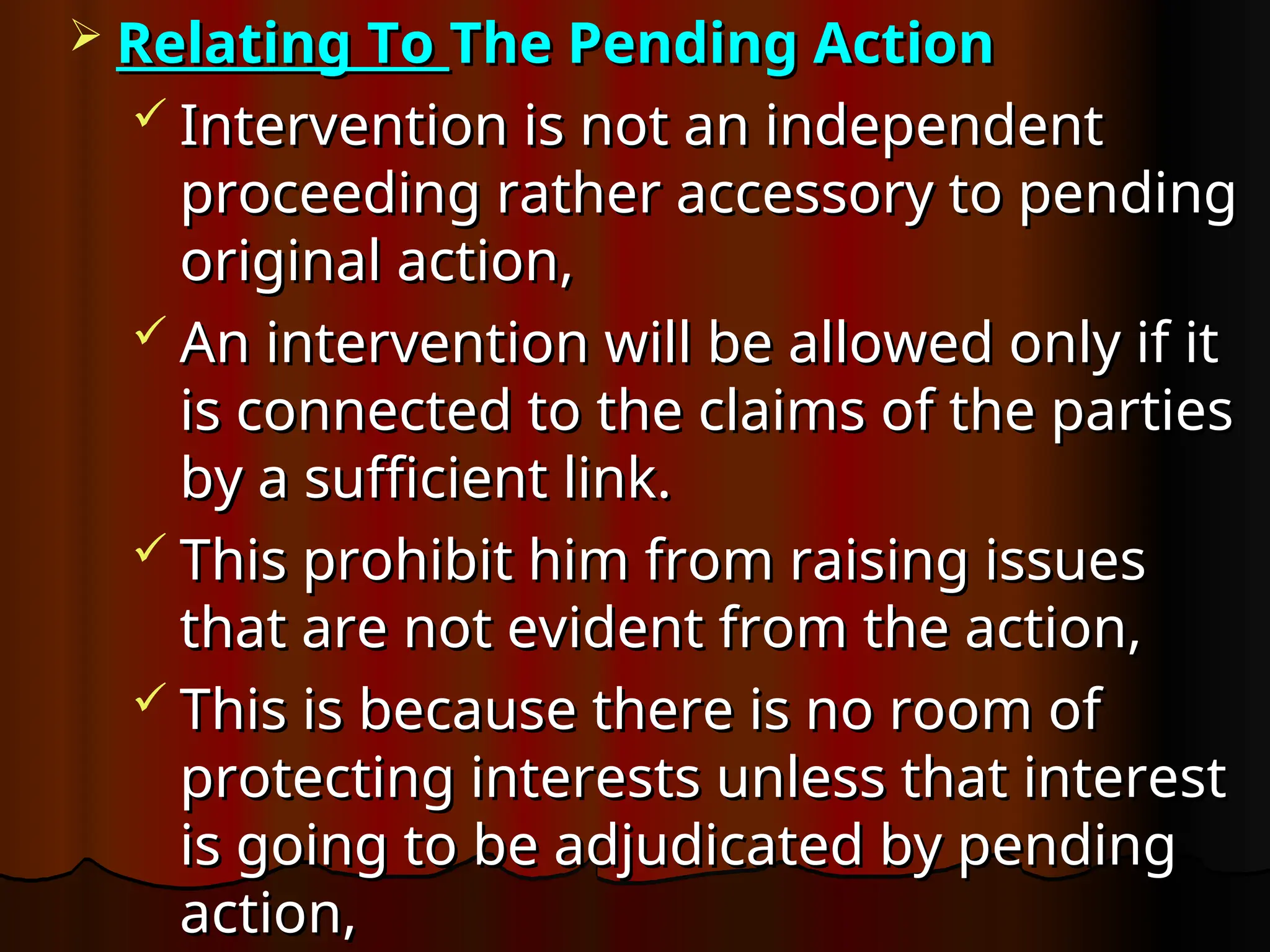  Relating To
Relating To The Pending Action
The Pending Action
 Intervention is not an independent
Intervention is not an independent
proceeding rather accessory to pending
proceeding rather accessory to pending
original action,
original action,
 An intervention will be allowed only if it
An intervention will be allowed only if it
is connected to the claims of the parties
is connected to the claims of the parties
by a sufficient link.
by a sufficient link.
 This prohibit him from raising issues
This prohibit him from raising issues
that are not evident from the action,
that are not evident from the action,
 This is because there is no room of
This is because there is no room of
protecting interests unless that interest
protecting interests unless that interest
is going to be adjudicated by pending
is going to be adjudicated by pending
action,
action,
 