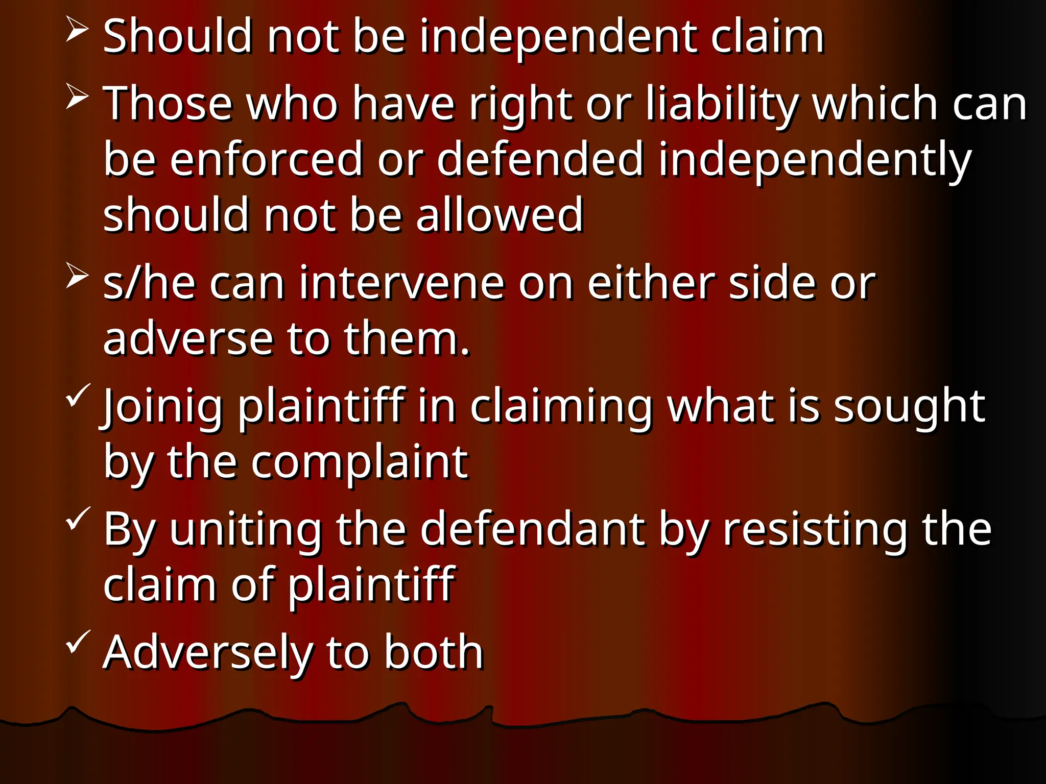  Should not be independent claim
Should not be independent claim
 Those who have right or liability which can
Those who have right or liability which can
be enforced or defended independently
be enforced or defended independently
should not be allowed
should not be allowed
 s/he can intervene on either side or
s/he can intervene on either side or
adverse to them.
adverse to them.
 Joinig plaintiff in claiming what is sought
Joinig plaintiff in claiming what is sought
by the complaint
by the complaint
 By uniting the defendant by resisting the
By uniting the defendant by resisting the
claim of plaintiff
claim of plaintiff
 Adversely to both
Adversely to both
 