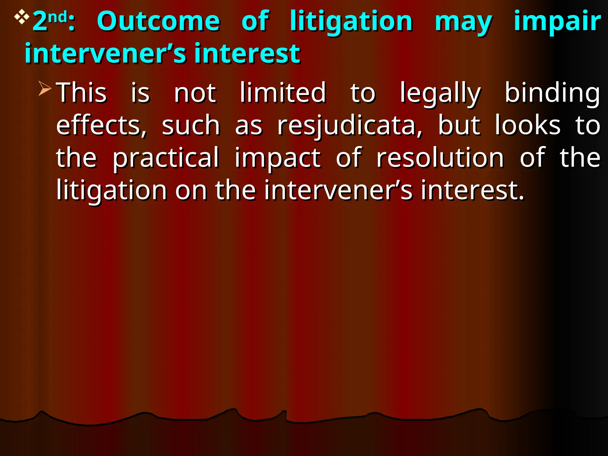 2
2nd
nd
: Outcome of litigation may impair
: Outcome of litigation may impair
intervener’s interest
intervener’s interest
 This is not limited to legally binding
This is not limited to legally binding
effects, such as resjudicata, but looks to
effects, such as resjudicata, but looks to
the practical impact of resolution of the
the practical impact of resolution of the
litigation on the intervener’s interest.
litigation on the intervener’s interest.
 