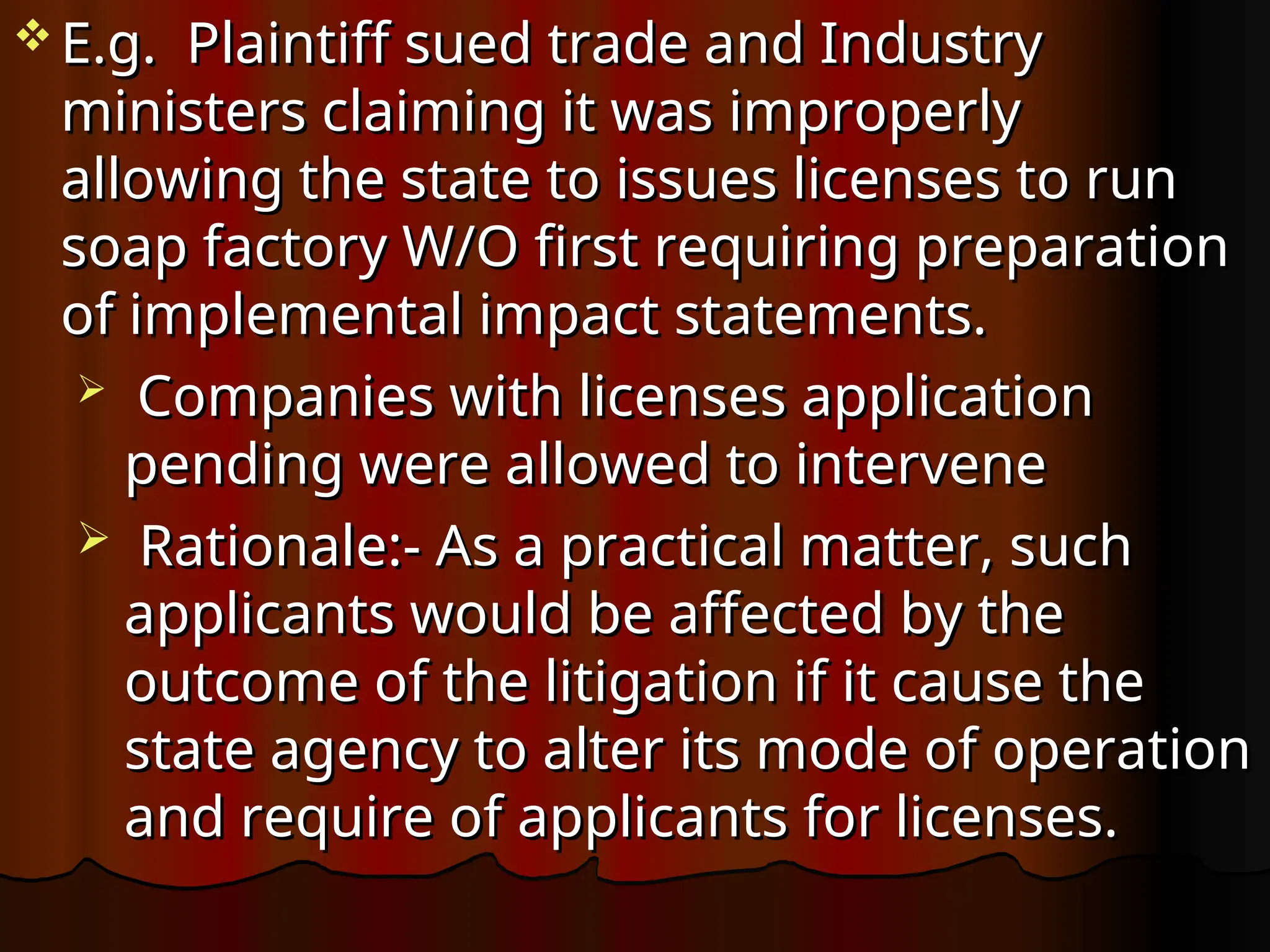  E.g. Plaintiff sued trade and Industry
E.g. Plaintiff sued trade and Industry
ministers claiming it was improperly
ministers claiming it was improperly
allowing the state to issues licenses to run
allowing the state to issues licenses to run
soap factory W/O first requiring preparation
soap factory W/O first requiring preparation
of implemental impact statements.
of implemental impact statements.
 Companies with licenses application
Companies with licenses application
pending were allowed to intervene
pending were allowed to intervene
 Rationale:- As a practical matter, such
Rationale:- As a practical matter, such
applicants would be affected by the
applicants would be affected by the
outcome of the litigation if it cause the
outcome of the litigation if it cause the
state agency to alter its mode of operation
state agency to alter its mode of operation
and require of applicants for licenses.
and require of applicants for licenses.
 