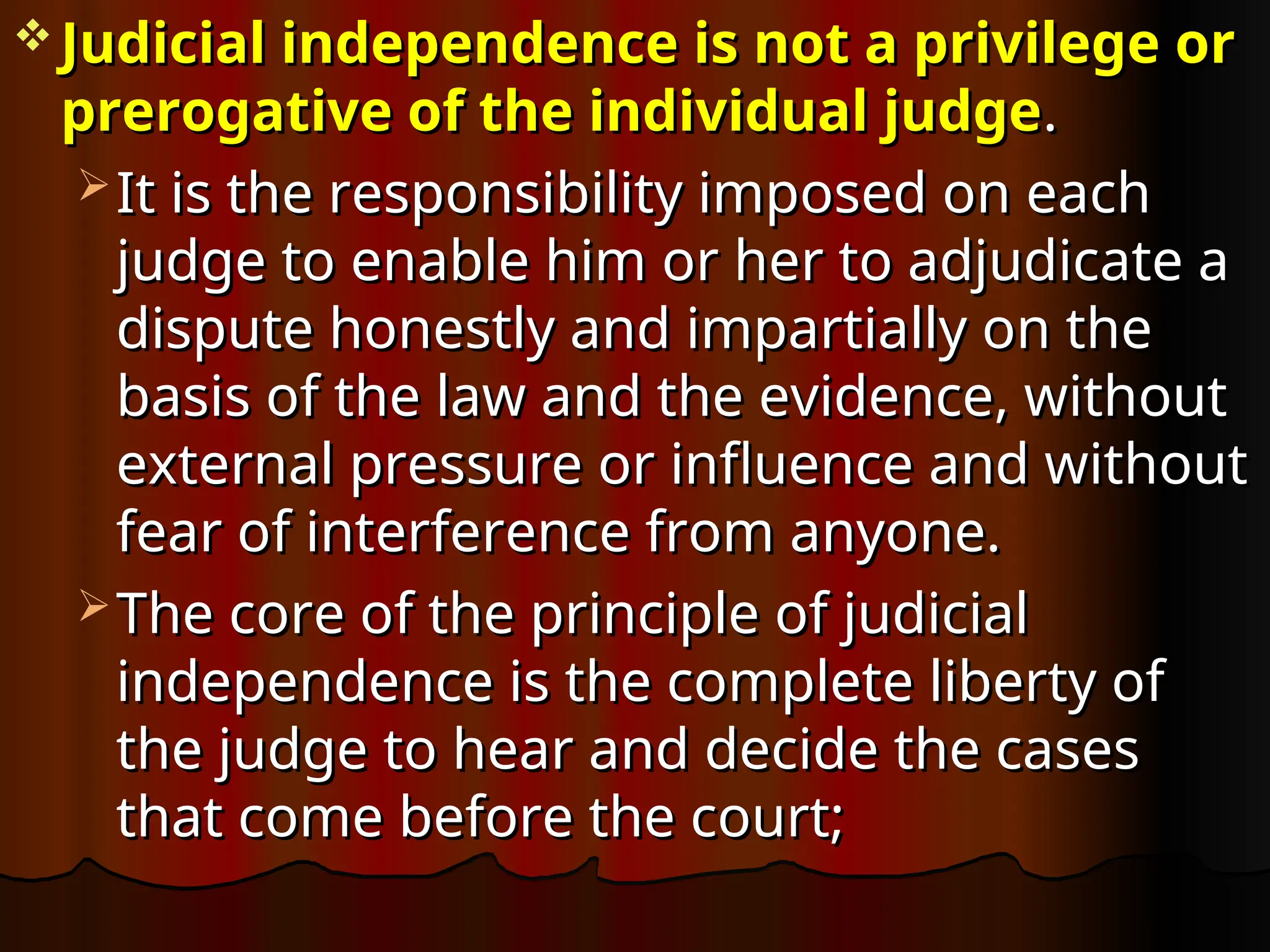  Judicial independence is not a privilege or
Judicial independence is not a privilege or
prerogative of the individual judge
prerogative of the individual judge.
.
 It is the responsibility imposed on each
It is the responsibility imposed on each
judge to enable him or her to adjudicate a
judge to enable him or her to adjudicate a
dispute honestly and impartially on the
dispute honestly and impartially on the
basis of the law and the evidence, without
basis of the law and the evidence, without
external pressure or influence and without
external pressure or influence and without
fear of interference from anyone.
fear of interference from anyone.
 The core of the principle of judicial
The core of the principle of judicial
independence is the complete liberty of
independence is the complete liberty of
the judge to hear and decide the cases
the judge to hear and decide the cases
that come before the court;
that come before the court;
 