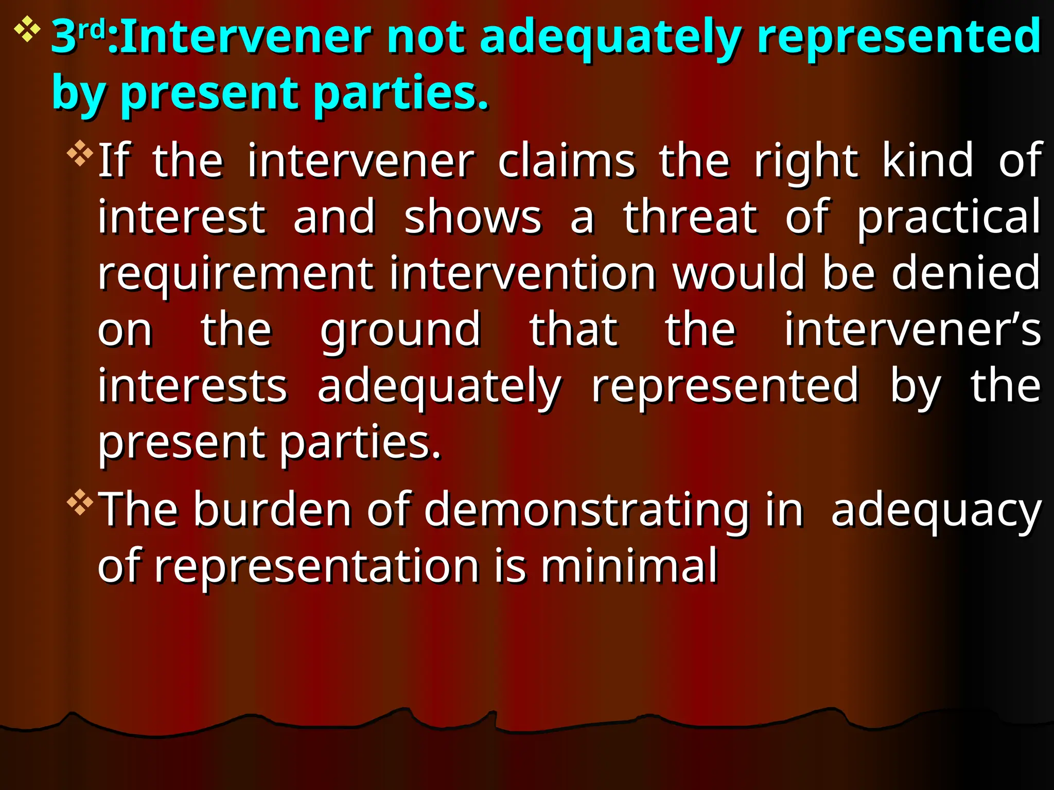  3
3rd
rd
:Intervener not adequately represented
:Intervener not adequately represented
by present parties.
by present parties.
If the intervener claims the right kind of
If the intervener claims the right kind of
interest and shows a threat of practical
interest and shows a threat of practical
requirement intervention would be denied
requirement intervention would be denied
on the ground that the intervener’s
on the ground that the intervener’s
interests adequately represented by the
interests adequately represented by the
present parties.
present parties.
The burden of demonstrating in adequacy
The burden of demonstrating in adequacy
of representation is minimal
of representation is minimal
 
