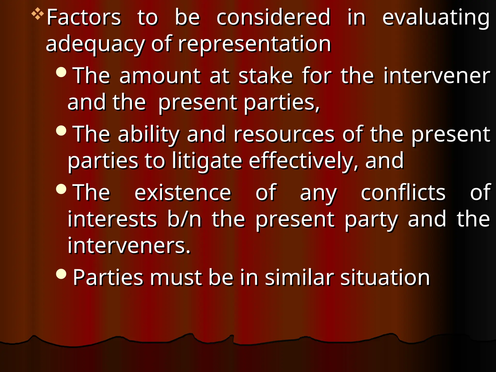 Factors to be considered in evaluating
Factors to be considered in evaluating
adequacy of representation
adequacy of representation
The amount at stake for the intervener
The amount at stake for the intervener
and the present parties,
and the present parties,
The ability and resources of the present
The ability and resources of the present
parties to litigate effectively, and
parties to litigate effectively, and
The existence of any conflicts of
The existence of any conflicts of
interests b/n the present party and the
interests b/n the present party and the
interveners.
interveners.
Parties must be in similar situation
Parties must be in similar situation
 