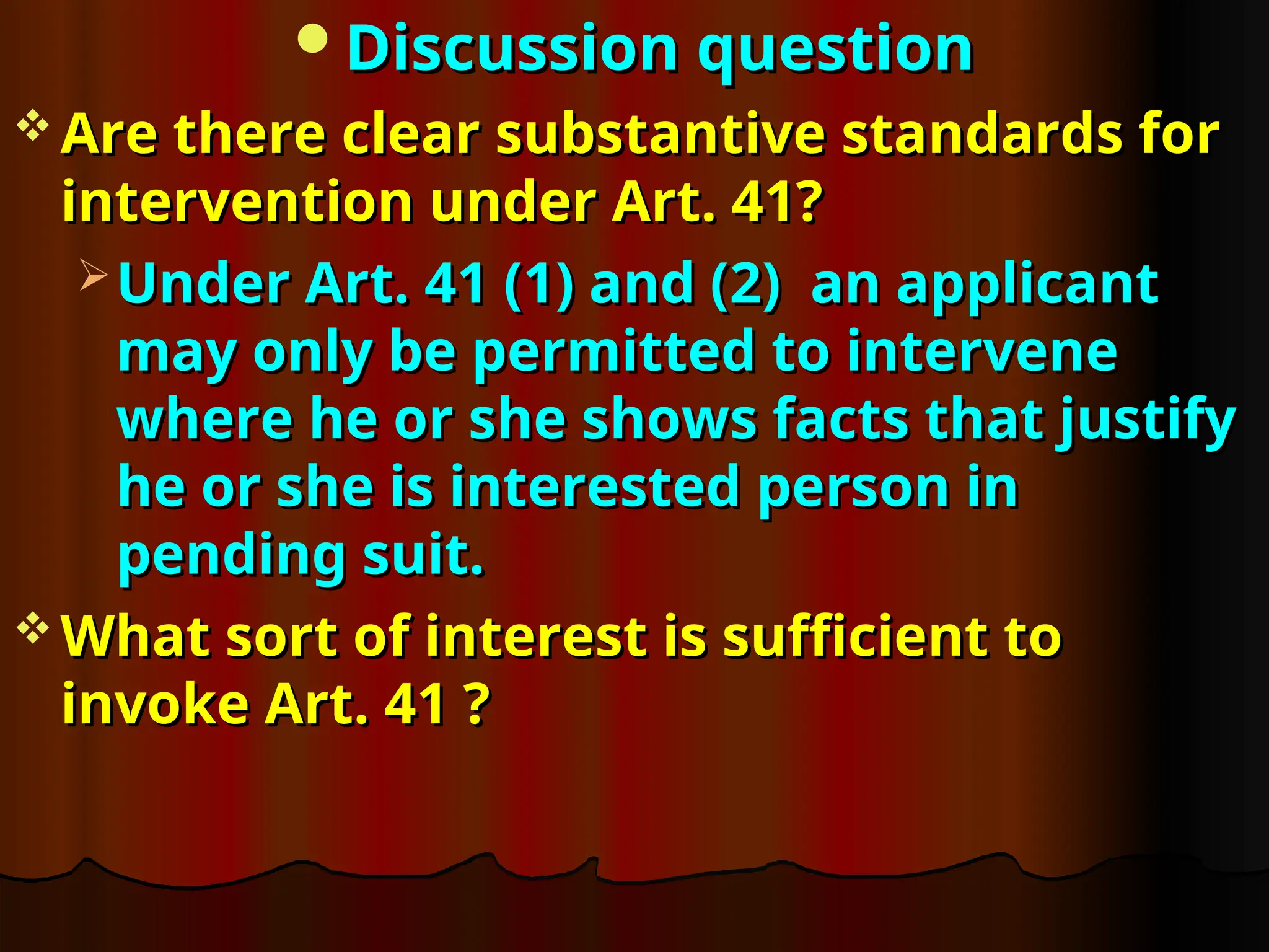 Discussion question
Discussion question
 Are there clear substantive standards for
Are there clear substantive standards for
intervention under Art. 41?
intervention under Art. 41?
 Under Art. 41 (1) and (2) an applicant
Under Art. 41 (1) and (2) an applicant
may only be permitted to intervene
may only be permitted to intervene
where he or she shows facts that justify
where he or she shows facts that justify
he or she is interested person in
he or she is interested person in
pending suit.
pending suit.
 What sort of interest is sufficient to
What sort of interest is sufficient to
invoke Art. 41 ?
invoke Art. 41 ?
 