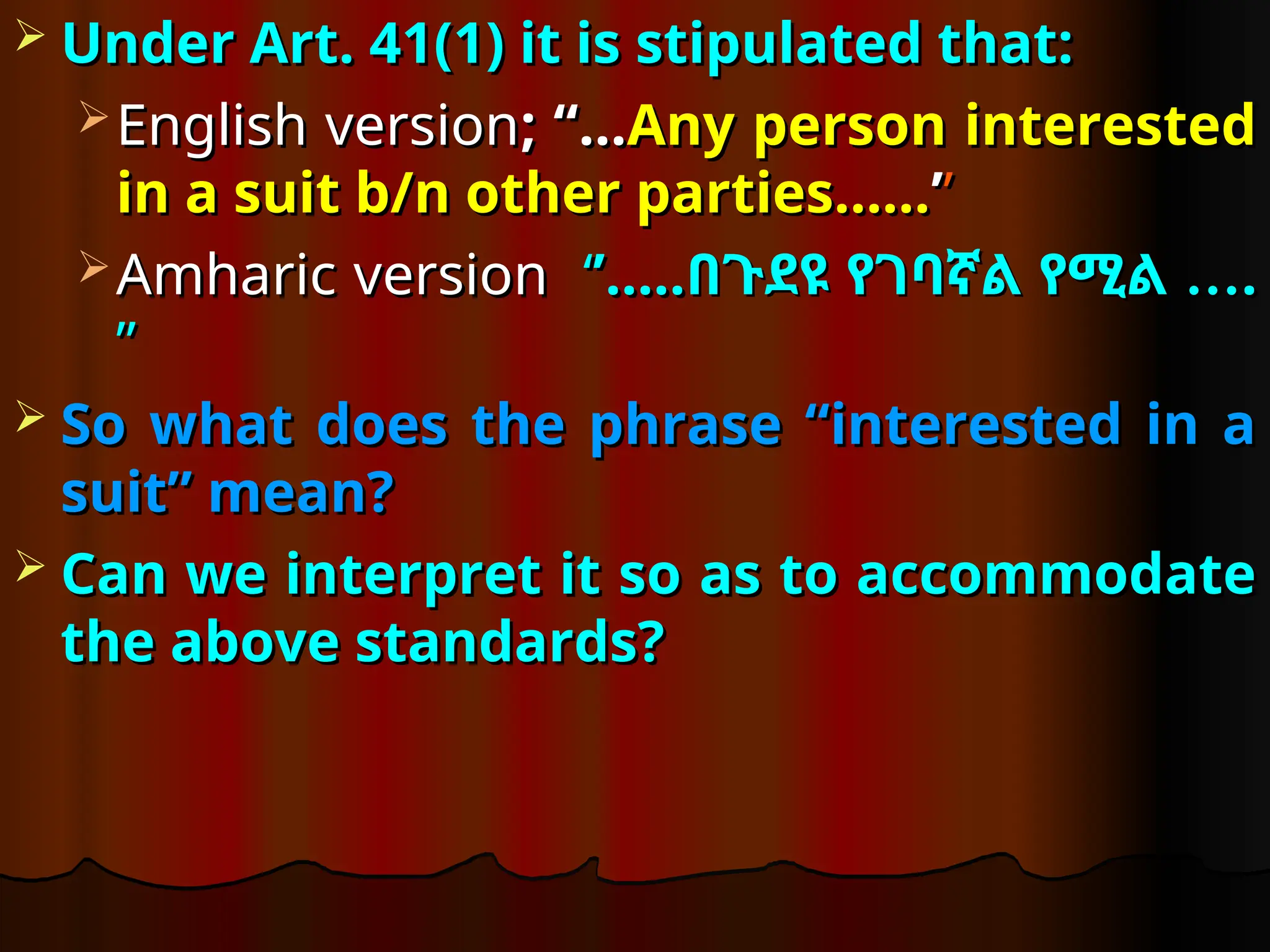  Under Art. 41(1) it is stipulated that:
Under Art. 41(1) it is stipulated that:
 English version
English version; “…
; “…Any person interested
Any person interested
in a suit b/n other parties……
in a suit b/n other parties……’
’’
’
 Amharic version
Amharic version ‘
‘’…..
’….. …
በጉደዩ የገባኛል የሚል …
በጉደዩ የገባኛል የሚል .
.
”
”
 So what does the phrase “interested in a
So what does the phrase “interested in a
suit” mean?
suit” mean?
 Can we interpret it so as to accommodate
Can we interpret it so as to accommodate
the above standards?
the above standards?
 