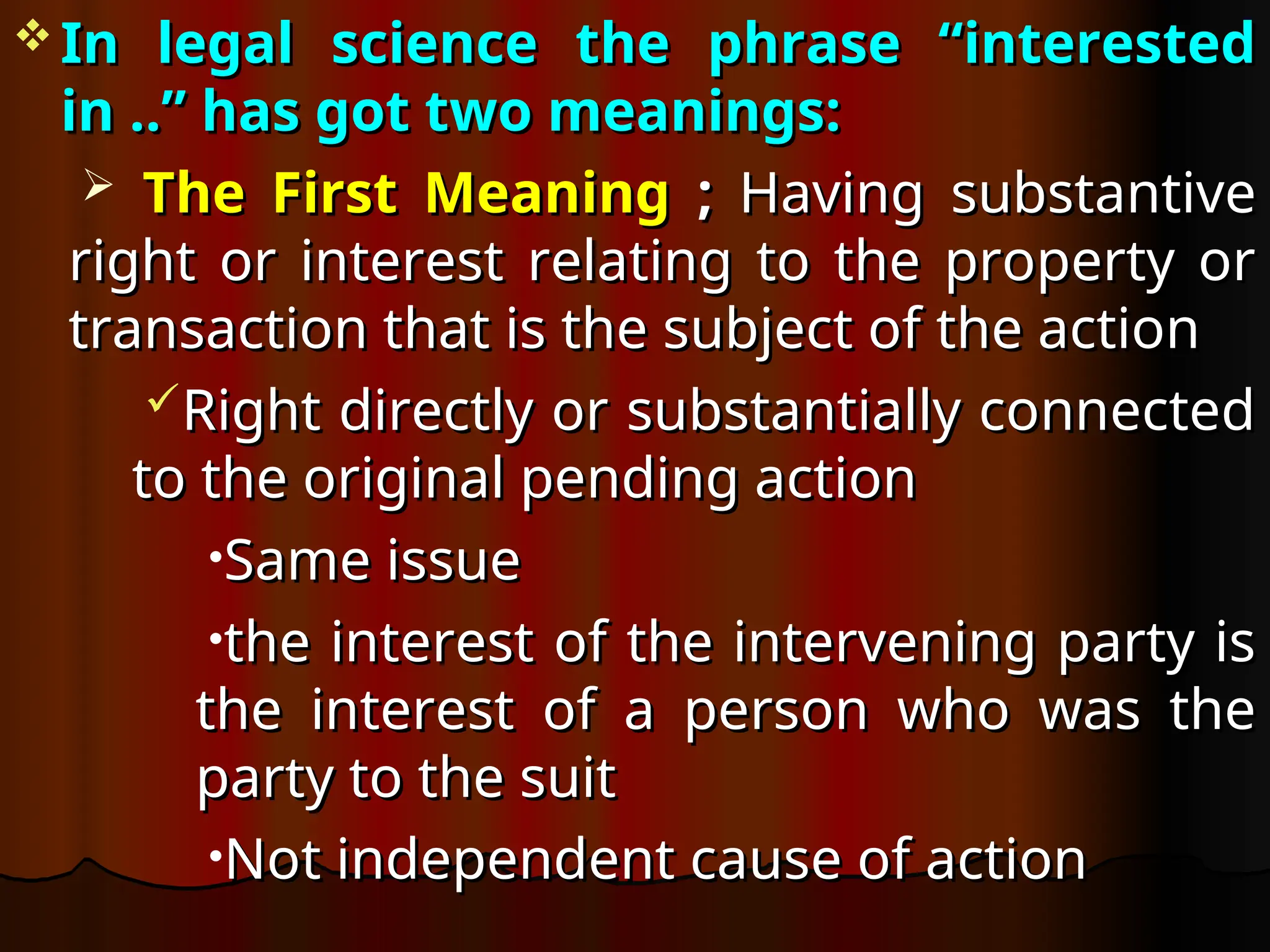  In legal science the phrase “interested
In legal science the phrase “interested
in ..” has got two meanings:
in ..” has got two meanings:
 The First Meaning
The First Meaning ;
; Having substantive
Having substantive
right or interest relating to the property or
right or interest relating to the property or
transaction that is the subject of the action
transaction that is the subject of the action
Right directly or substantially connected
Right directly or substantially connected
to the original pending action
to the original pending action
•Same issue
Same issue
•the interest of the intervening party is
the interest of the intervening party is
the interest of a person who was the
the interest of a person who was the
party to the suit
party to the suit
•Not independent cause of action
Not independent cause of action
 